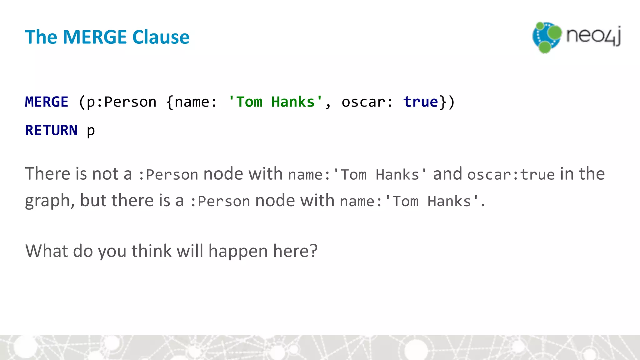 The	MERGE	Clause
MERGE	(p:Person	{name:	'Tom	Hanks',	oscar:	true})	
RETURN	p 
 
There	is	not	a	:Person	node	with	name:'Tom	Hanks'	and	oscar:true	in	the	
graph,	but	there	is	a	:Person	node	with	name:'Tom	Hanks'.	 
 
What	do	you	think	will	happen	here?
 