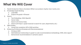What We Will Cover
1. Neo4j Introduction: Basics of product (What is our product, Cypher, how it works, etc.)
2. Knowledge Graph Building
a. Load GDB
b. Explore the graph in Browser
3. Search
a. Text Embedding (With OpenAI)
b. Vector Index
c. Search with Vector Index
d. Search with hops (+ graph traversal to search for users, departments, etc.)
4. Q&A Chatbot
a. Using Chat completion API in RAG workﬂow
5. Enhancing AI Inference (Example with Recommendations)
a. Introduce GDS
b. Add Additional relationships to graph to scale recommendations (embeddings, KNN, other algos?)
c. Demonstrate recommendations in semantic search
Neo4j Inc. All rights reserved 2023
2
 