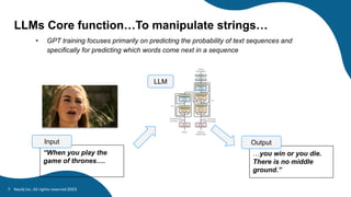 Neo4j Inc. All rights reserved 2023
7
LLMs Core function…To manipulate strings…
• GPT training focuses primarily on predicting the probability of text sequences and
specifically for predicting which words come next in a sequence
“When you play the
game of thrones….
Input
LLM
…you win or you die.
There is no middle
ground.”
Output
 