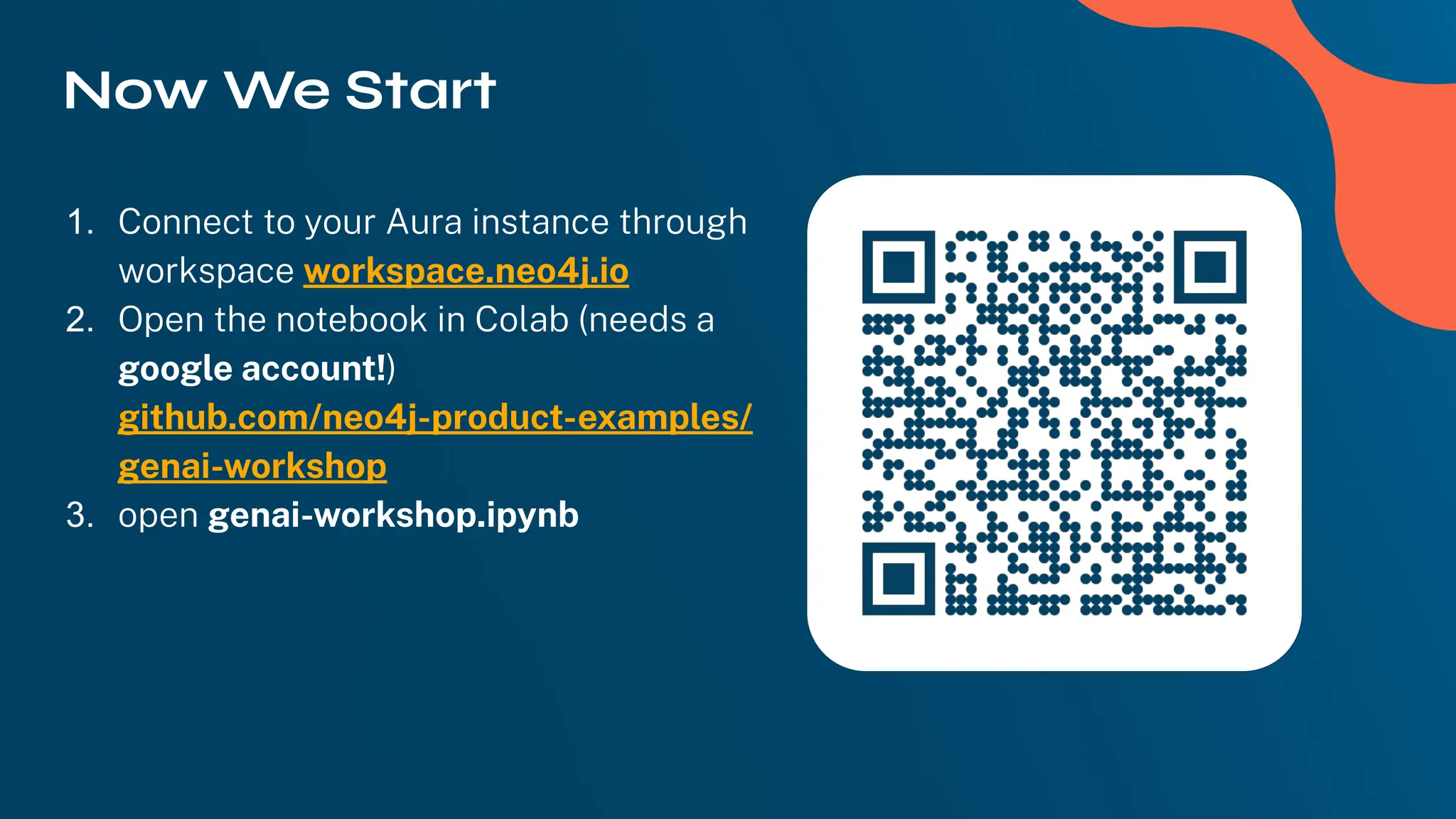 Now We Start
1. Connect to your Aura instance through
workspace workspace.neo4j.io
2. Open the notebook in Colab (needs a
google account!)
github.com/neo4j-product-examples/
genai-workshop
3. open genai-workshop.ipynb
 
