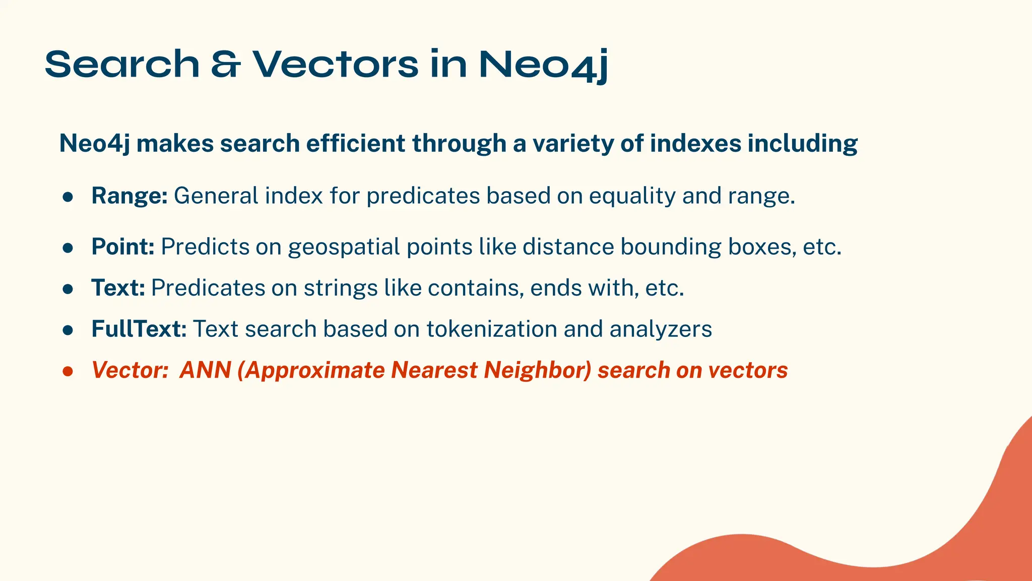 Search & Vectors in Neo4j
Neo4j makes search efﬁcient through a variety of indexes including
● Range: General index for predicates based on equality and range.
● Point: Predicts on geospatial points like distance bounding boxes, etc.
● Text: Predicates on strings like contains, ends with, etc.
● FullText: Text search based on tokenization and analyzers
● Vector: ANN (Approximate Nearest Neighbor) search on vectors
 