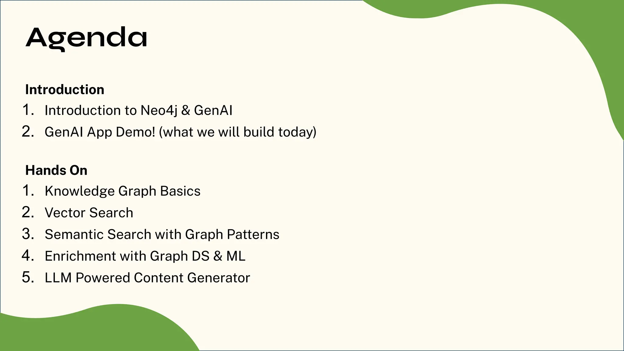 Agenda
Introduction
1. Introduction to Neo4j & GenAI
2. GenAI App Demo! (what we will build today)
Hands On
1. Knowledge Graph Basics
2. Vector Search
3. Semantic Search with Graph Patterns
4. Enrichment with Graph DS & ML
5. LLM Powered Content Generator
 