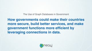 How governments could make their countries
more secure, build better services, and make
government functions more efﬁcient by
leveraging connections in data.
The Use of Graph Databases in Government
 