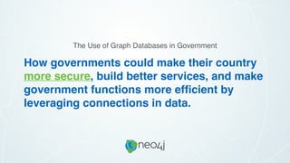How governments could make their country
more secure, build better services, and make
government functions more efﬁcient by
leveraging connections in data.
The Use of Graph Databases in Government
 