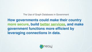 How governments could make their country
more secure, build better services, and make
government functions more efﬁcient by
leveraging connections in data.
The Use of Graph Databases in Government
 