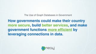 How governments could make their country
more secure, build better services, and make
government functions more efﬁcient by
leveraging connections in data.
The Use of Graph Databases in Government
 