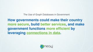 How governments could make their country
more secure, build better services, and make
government functions more efﬁcient by
leveraging connections in data.
The Use of Graph Databases in Government
 
