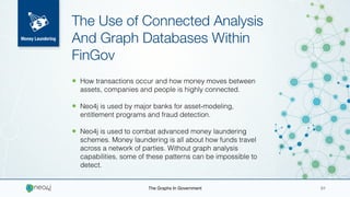 • How transactions occur and how money moves between
assets, companies and people is highly connected.
• Neo4j is used by major banks for asset-modeling,
entitlement programs and fraud detection.
• Neo4j is used to combat advanced money laundering
schemes. Money laundering is all about how funds travel
across a network of parties. Without graph analysis
capabilities, some of these patterns can be impossible to
detect.
The Use of Connected Analysis
And Graph Databases Within
FinGov
The Graphs In Government 01
Money Laundering
 