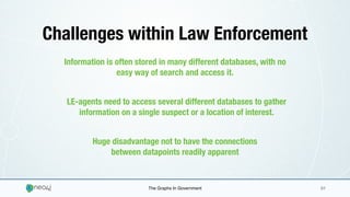 The Graphs In Government 01
Challenges within Law Enforcement
Information is often stored in many different databases, with no
easy way of search and access it.
LE-agents need to access several different databases to gather
information on a single suspect or a location of interest.
Huge disadvantage not to have the connections
between datapoints readily apparent
 