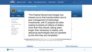 The Graphs In Government 01
“The Federal Government largely has
missed out on that transformation due to
poor management of technology
investments, with IT projects too often
costing hundreds of millions of dollars
more than they should, taking years
longer than necessary to deploy, and
delivering technologies that are obsolete
by the time they are completed. “
 