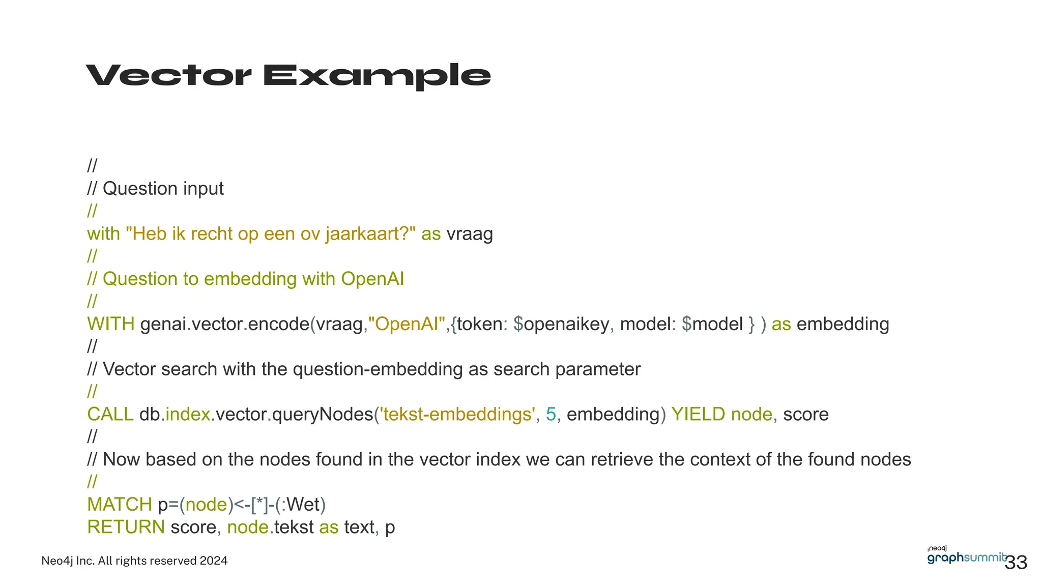 Neo4j Inc. All rights reserved 2024 33
Vector Example
//
// Question input
//
with "Heb ik recht op een ov jaarkaart?" as vraag
//
// Question to embedding with OpenAI
//
WITH genai.vector.encode(vraag,"OpenAI",{token: $openaikey, model: $model } ) as embedding
//
// Vector search with the question-embedding as search parameter
//
CALL db.index.vector.queryNodes('tekst-embeddings', 5, embedding) YIELD node, score
//
// Now based on the nodes found in the vector index we can retrieve the context of the found nodes
//
MATCH p=(node)<-[*]-(:Wet)
RETURN score, node.tekst as text, p
 