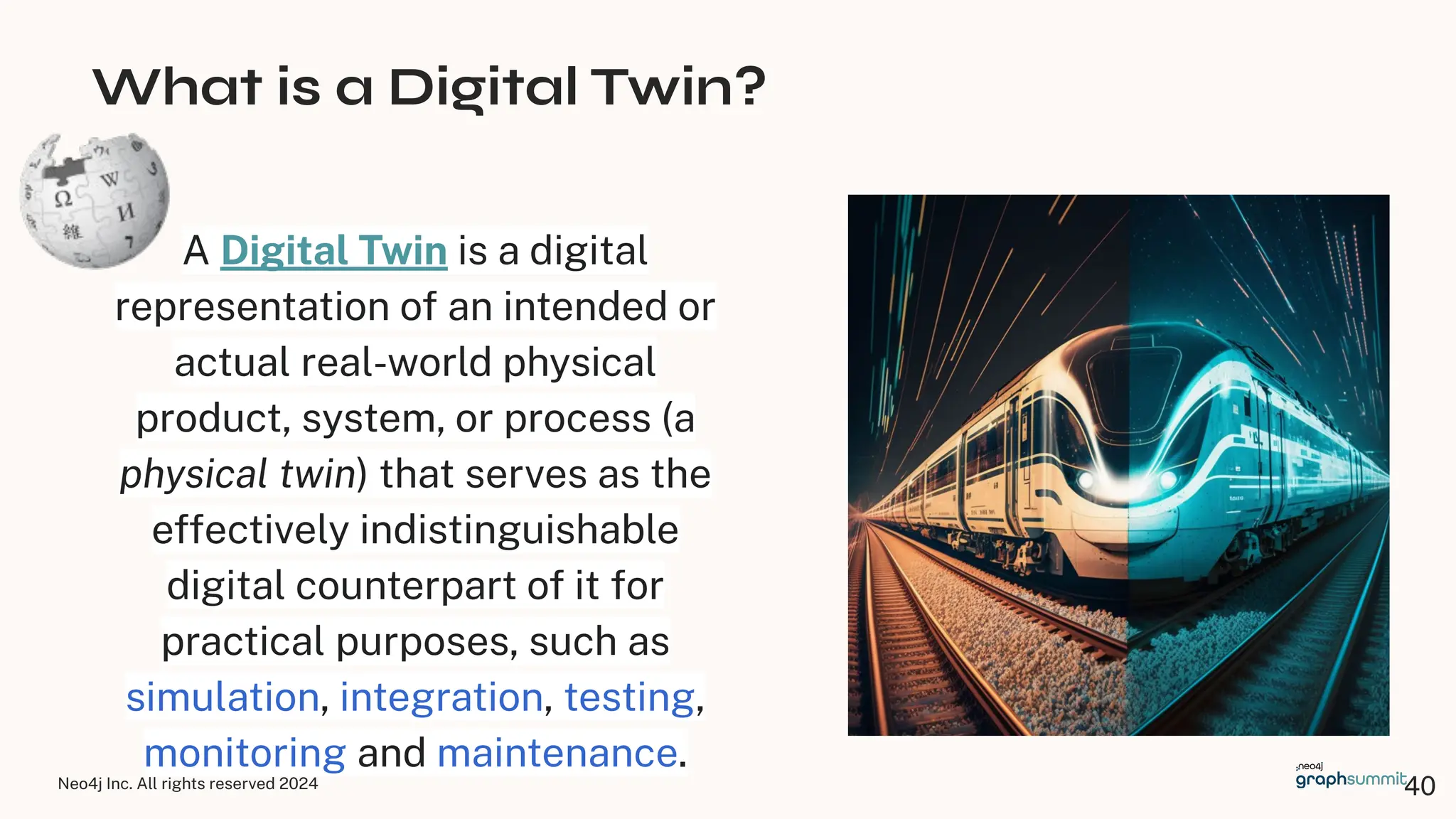 Neo4j Inc. All rights reserved 2024
What is a Digital Twin?
A Digital Twin is a digital
representation of an intended or
actual real-world physical
product, system, or process (a
physical twin) that serves as the
effectively indistinguishable
digital counterpart of it for
practical purposes, such as
simulation, integration, testing,
monitoring and maintenance.
40
 