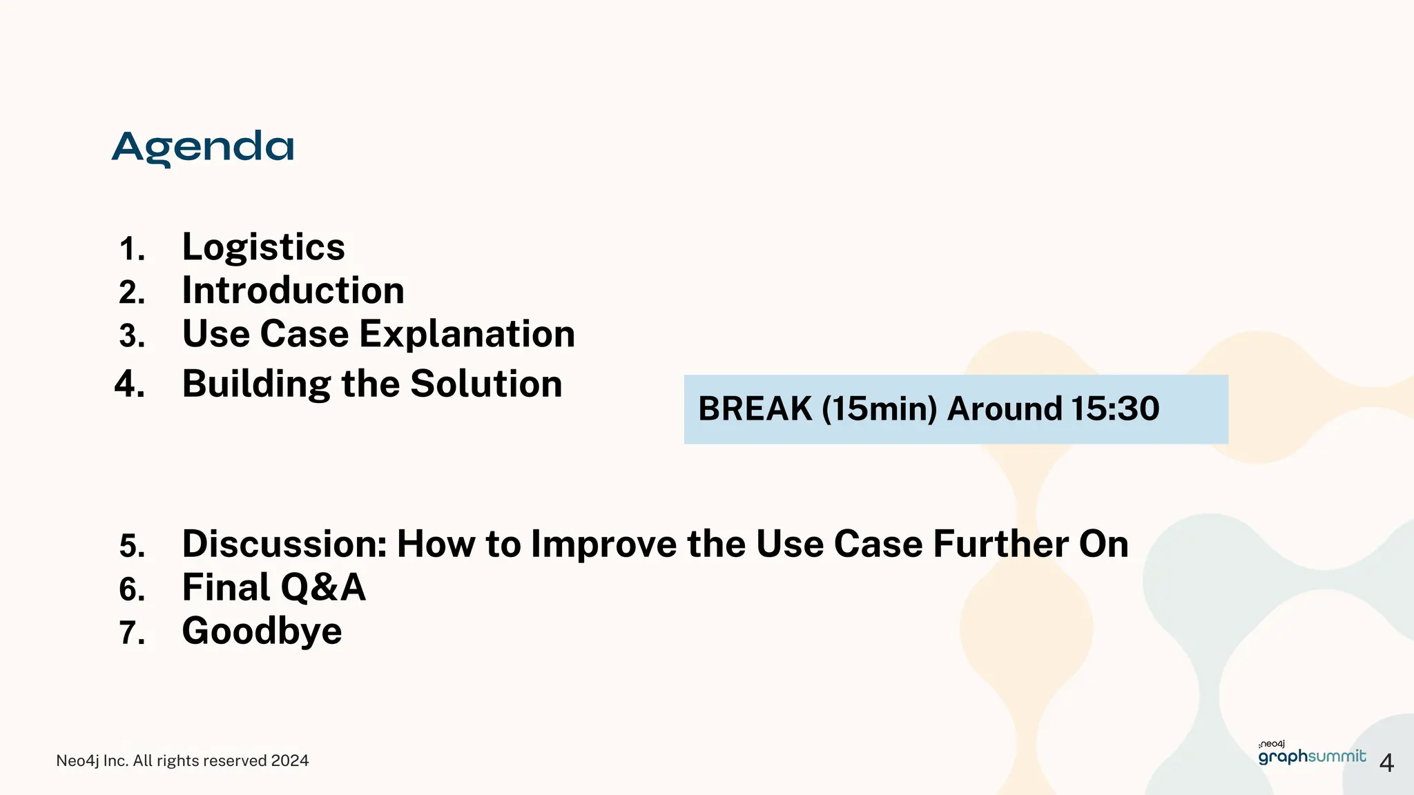 Neo4j Inc. All rights reserved 2024
© 2023 Neo4j, Inc. All rights reserved.
Agenda
1. Logistics
2. Introduction
3. Use Case Explanation
4. Building the Solution
5. Discussion: How to Improve the Use Case Further On
6. Final Q&A
7. Goodbye
4
BREAK (15min) Around 15:30
 