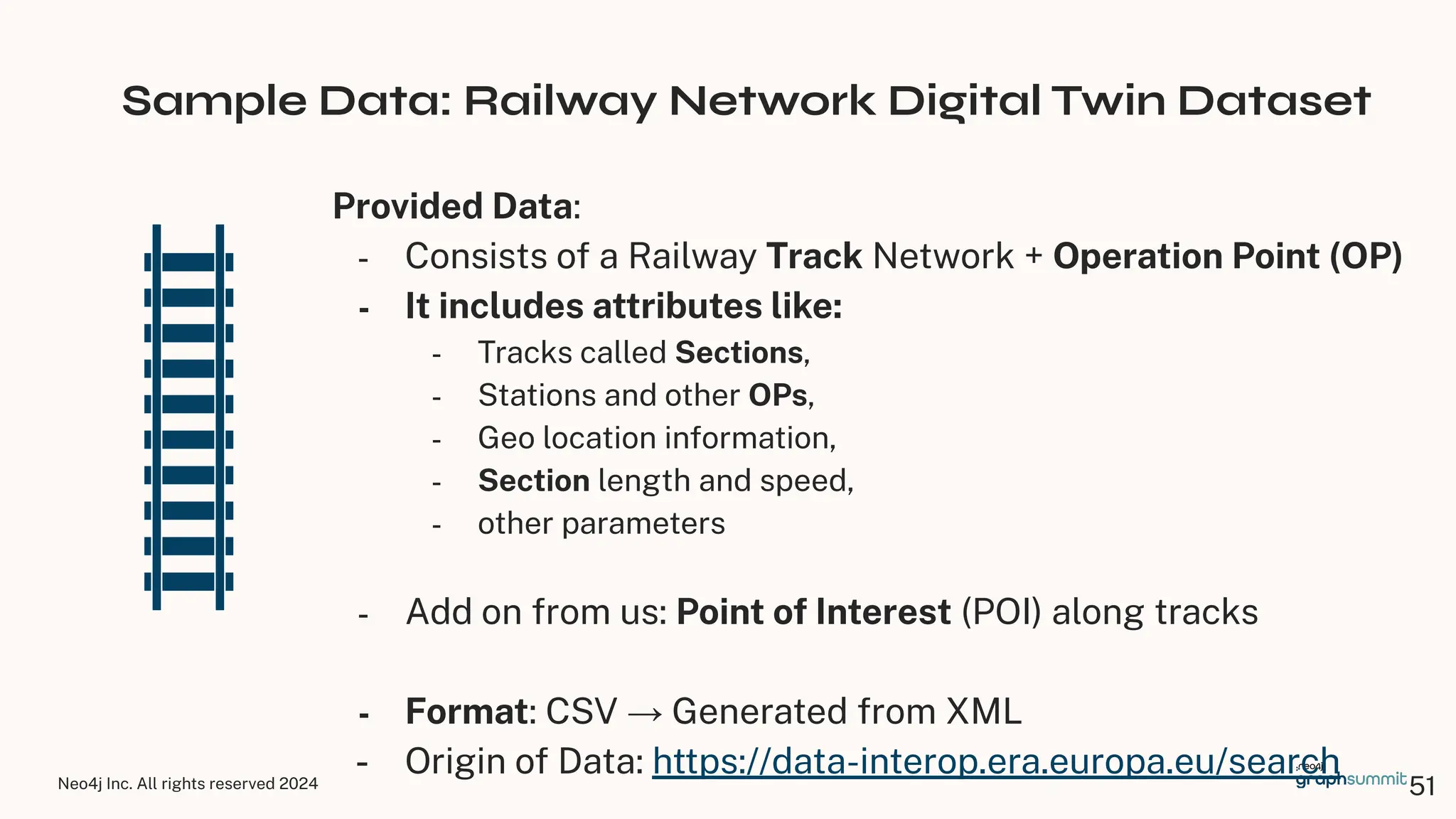 Neo4j Inc. All rights reserved 2024
Sample Data: Railway Network Digital Twin Dataset
Provided Data:
- Consists of a Railway Track Network + Operation Point (OP)
- It includes attributes like:
- Tracks called Sections,
- Stations and other OPs,
- Geo location information,
- Section length and speed,
- other parameters
- Add on from us: Point of Interest (POI) along tracks
- Format: CSV → Generated from XML
- Origin of Data: https://data-interop.era.europa.eu/search
51
 