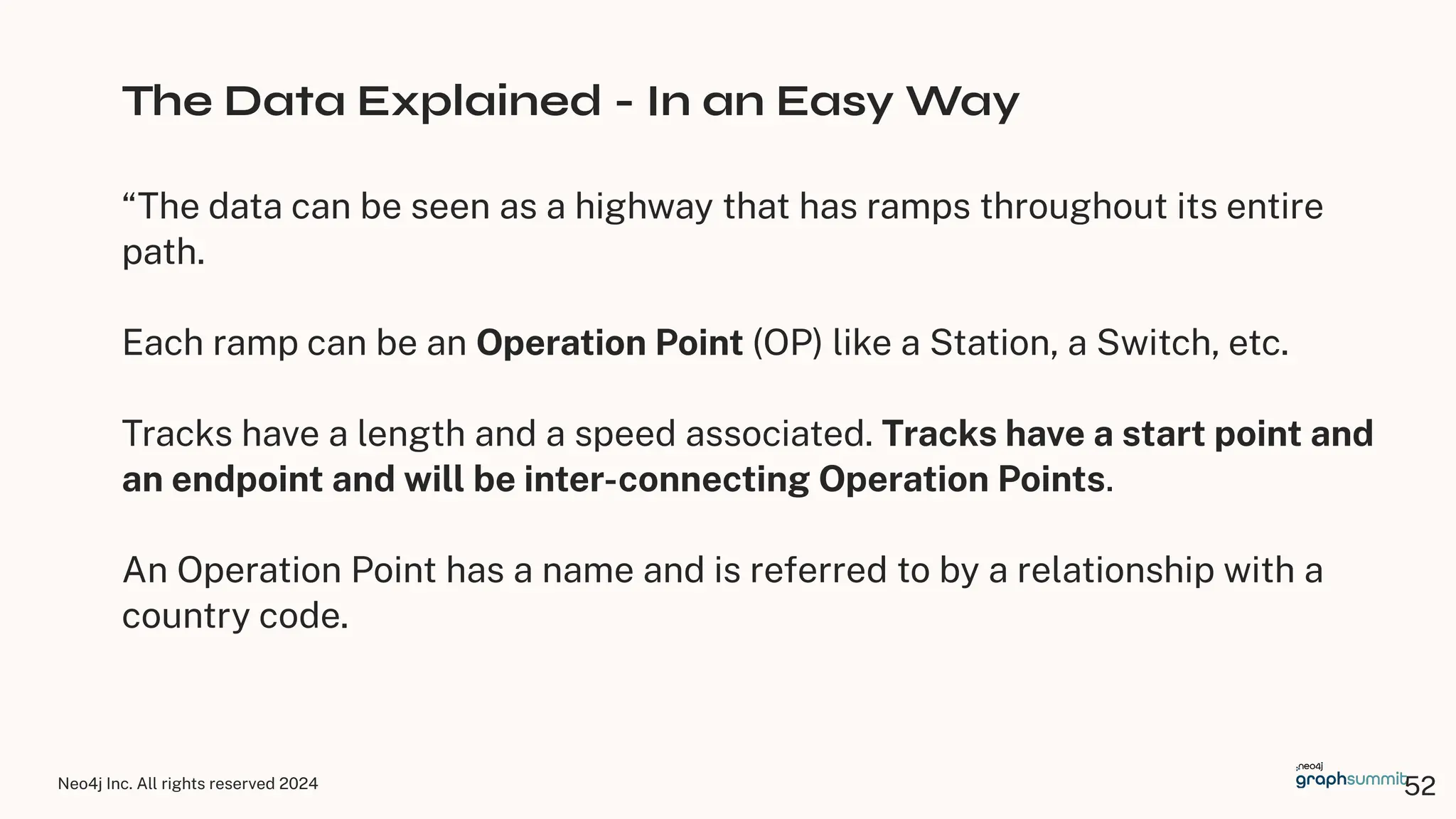 Neo4j Inc. All rights reserved 2024
The Data Explained - In an Easy Way
“The data can be seen as a highway that has ramps throughout its entire
path.
Each ramp can be an Operation Point (OP) like a Station, a Switch, etc.
Tracks have a length and a speed associated. Tracks have a start point and
an endpoint and will be inter-connecting Operation Points.
An Operation Point has a name and is referred to by a relationship with a
country code.
52
 