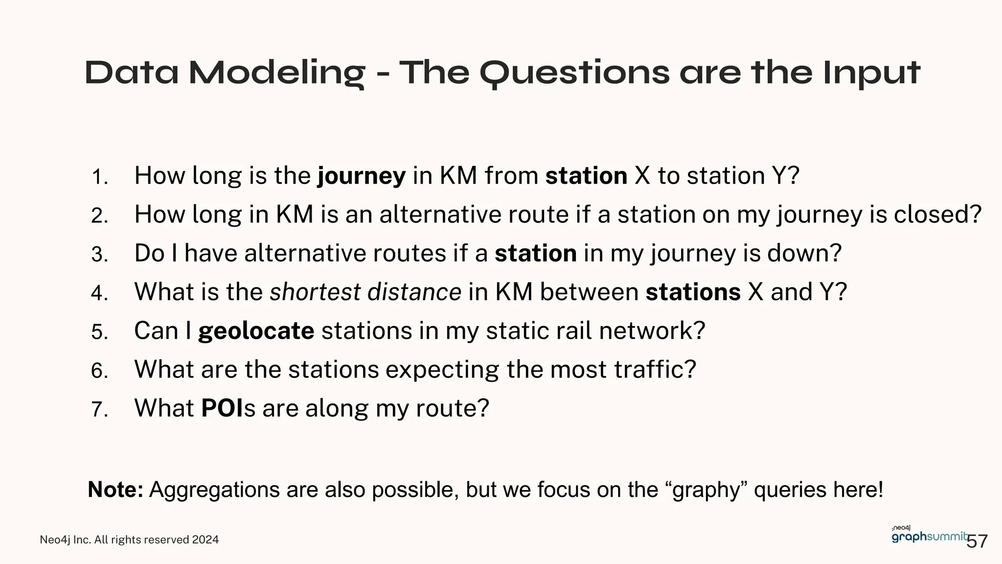 Neo4j Inc. All rights reserved 2024
Data Modeling - The Questions are the Input
1. How long is the journey in KM from station X to station Y?
2. How long in KM is an alternative route if a station on my journey is closed?
3. Do I have alternative routes if a station in my journey is down?
4. What is the shortest distance in KM between stations X and Y?
5. Can I geolocate stations in my static rail network?
6. What are the stations expecting the most trafﬁc?
7. What POIs are along my route?
Note: Aggregations are also possible, but we focus on the “graphy” queries here!
57
 