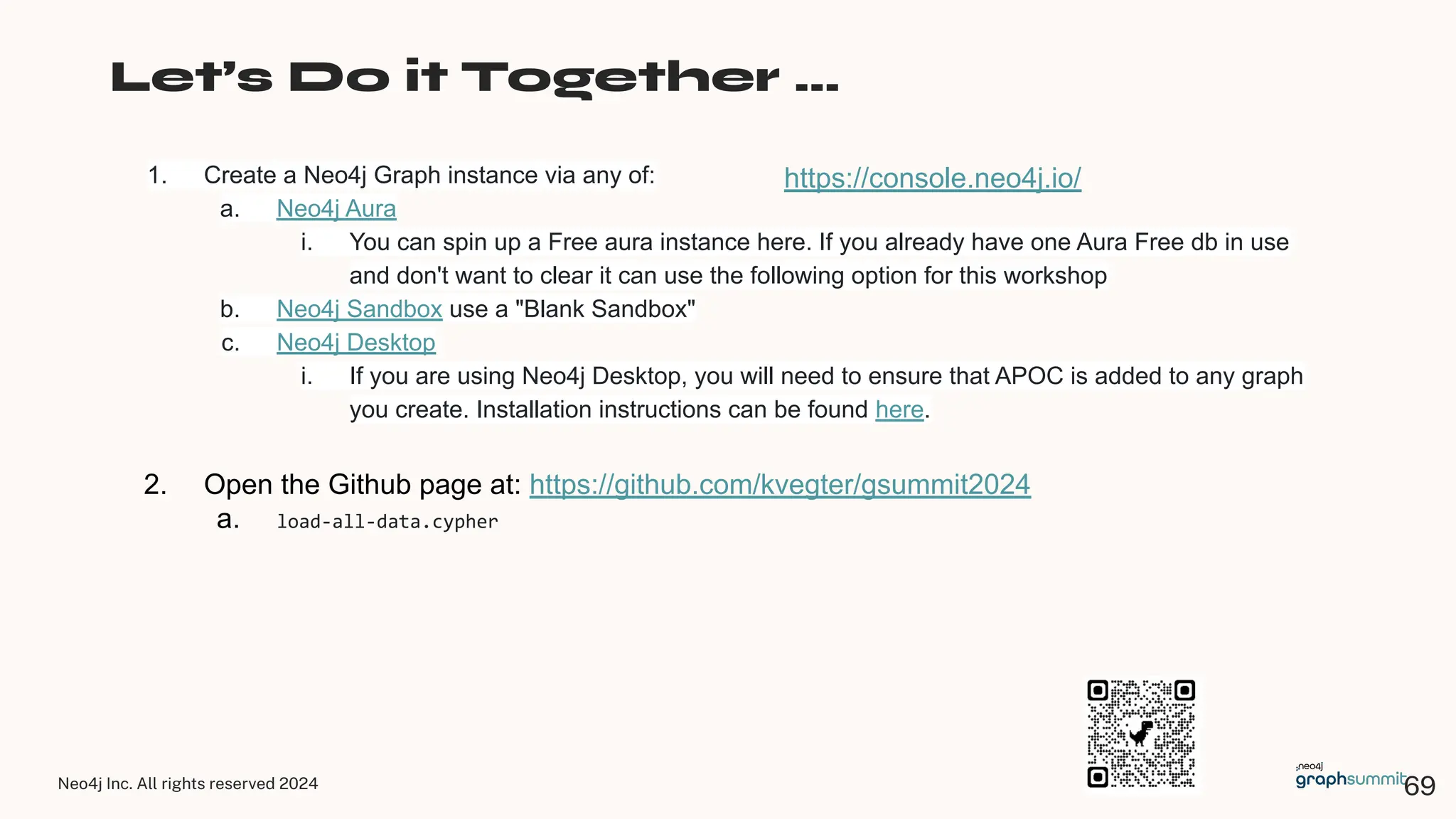 Neo4j Inc. All rights reserved 2024
Let’s Do it Together …
1. Create a Neo4j Graph instance via any of:
a. Neo4j Aura
i. You can spin up a Free aura instance here. If you already have one Aura Free db in use
and don't want to clear it can use the following option for this workshop
b. Neo4j Sandbox use a "Blank Sandbox"
c. Neo4j Desktop
i. If you are using Neo4j Desktop, you will need to ensure that APOC is added to any graph
you create. Installation instructions can be found here.
2. Open the Github page at: https://github.com/kvegter/gsummit2024
a. load-all-data.cypher
https://console.neo4j.io/
69
 