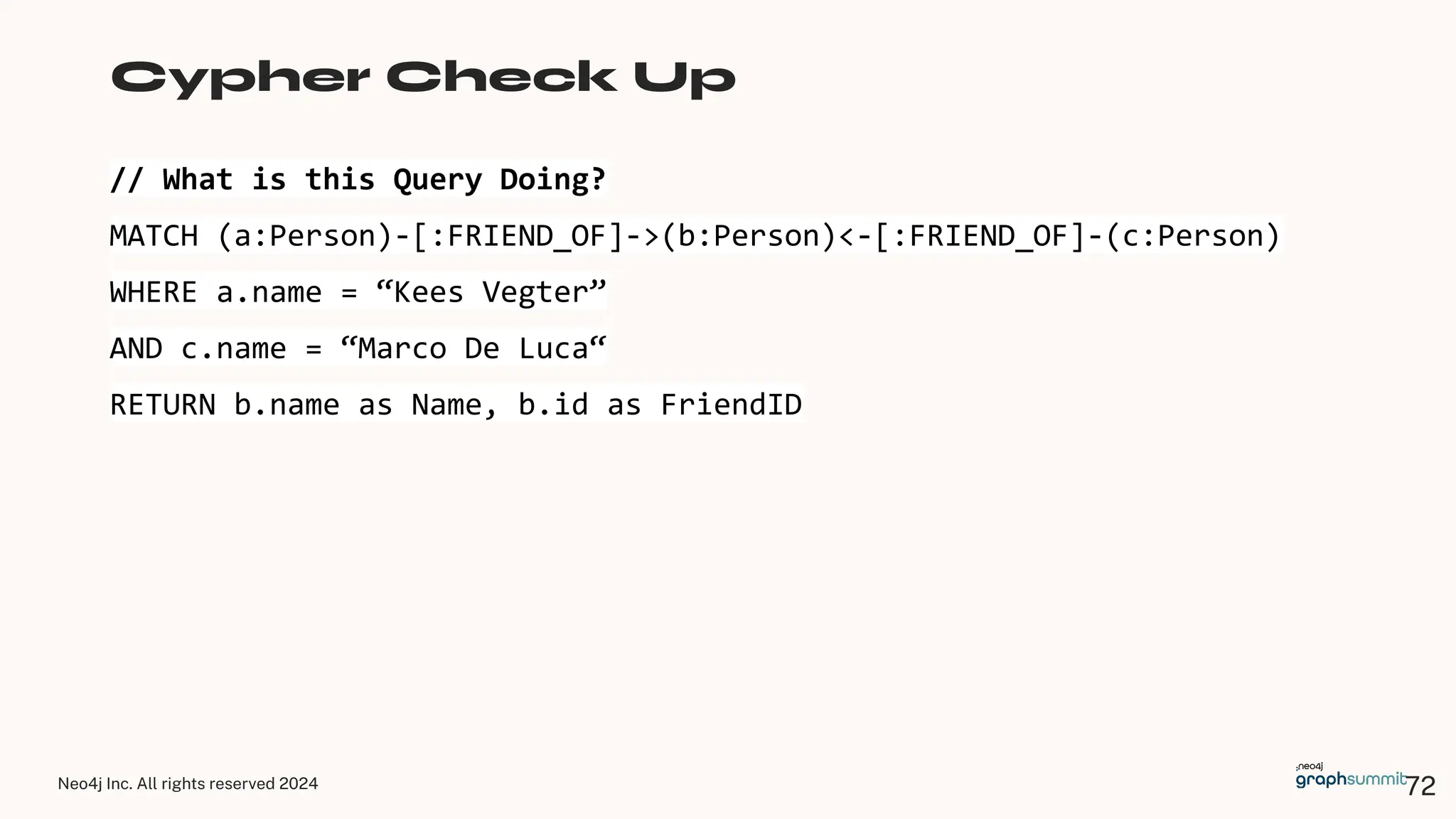 Neo4j Inc. All rights reserved 2024
// What is this Query Doing?
MATCH (a:Person)-[:FRIEND_OF]->(b:Person)<-[:FRIEND_OF]-(c:Person)
WHERE a.name = “Kees Vegter”
AND c.name = “Marco De Luca“
RETURN b.name as Name, b.id as FriendID
Cypher Check Up
72
 
