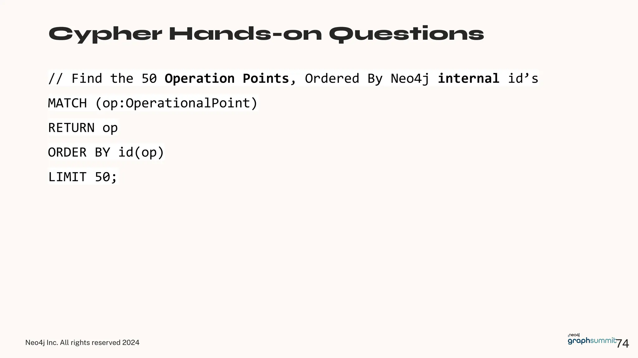Neo4j Inc. All rights reserved 2024
// Find the 50 Operation Points, Ordered By Neo4j internal id’s
MATCH (op:OperationalPoint)
RETURN op
ORDER BY id(op)
LIMIT 50;
Cypher Hands-on Questions
74
 
