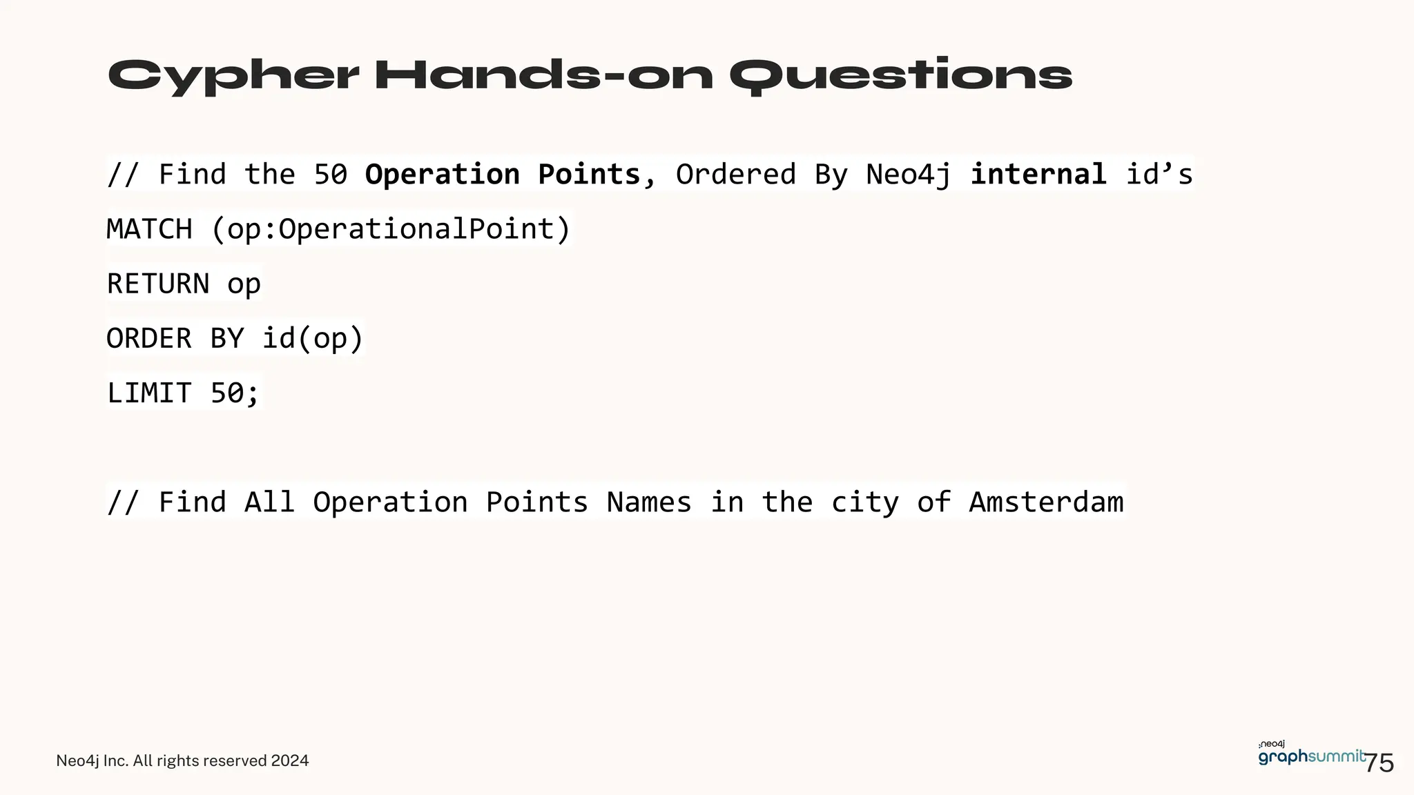 Neo4j Inc. All rights reserved 2024
// Find the 50 Operation Points, Ordered By Neo4j internal id’s
MATCH (op:OperationalPoint)
RETURN op
ORDER BY id(op)
LIMIT 50;
// Find All Operation Points Names in the city of Amsterdam
Cypher Hands-on Questions
75
 
