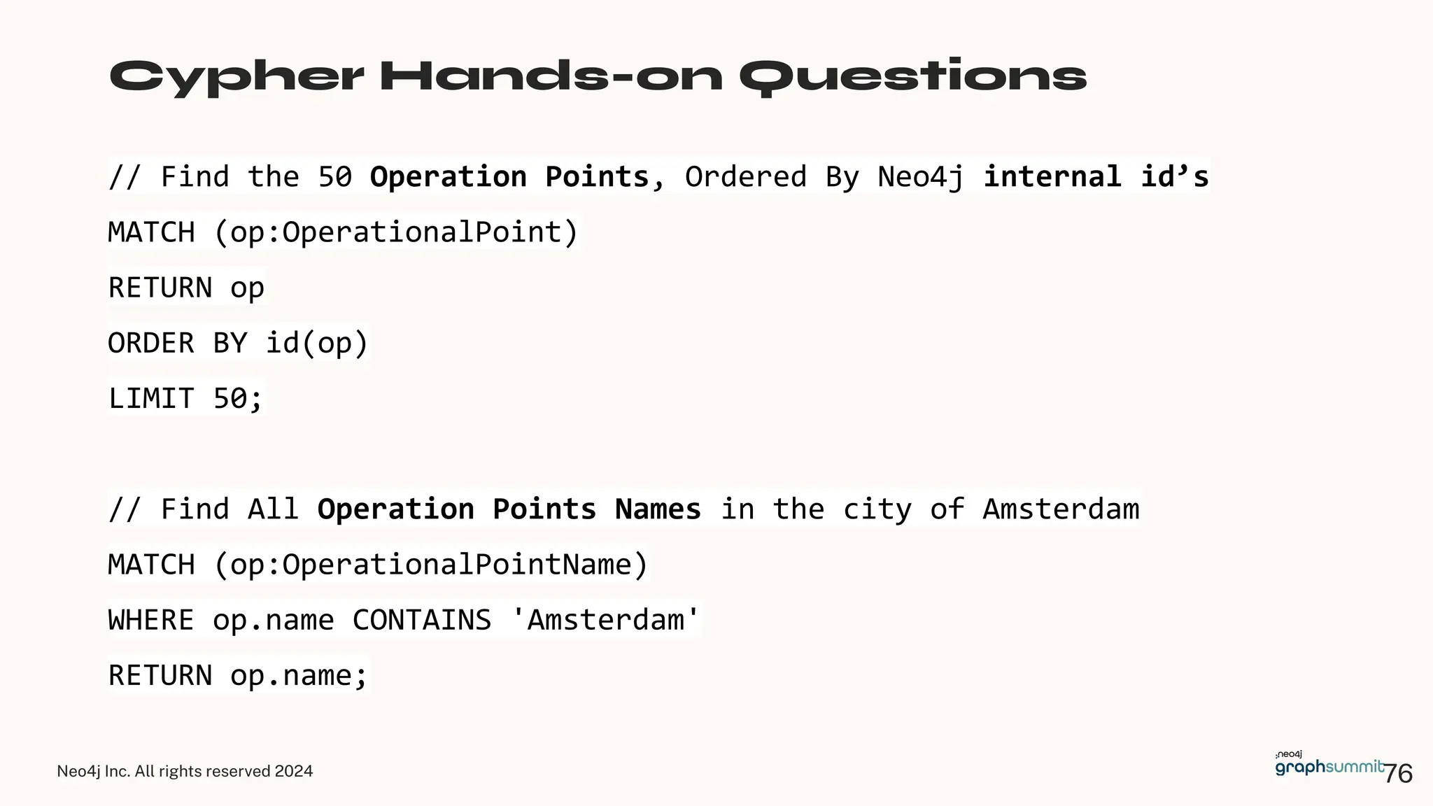 Neo4j Inc. All rights reserved 2024
// Find the 50 Operation Points, Ordered By Neo4j internal id’s
MATCH (op:OperationalPoint)
RETURN op
ORDER BY id(op)
LIMIT 50;
// Find All Operation Points Names in the city of Amsterdam
MATCH (op:OperationalPointName)
WHERE op.name CONTAINS 'Amsterdam'
RETURN op.name;
Cypher Hands-on Questions
76
 