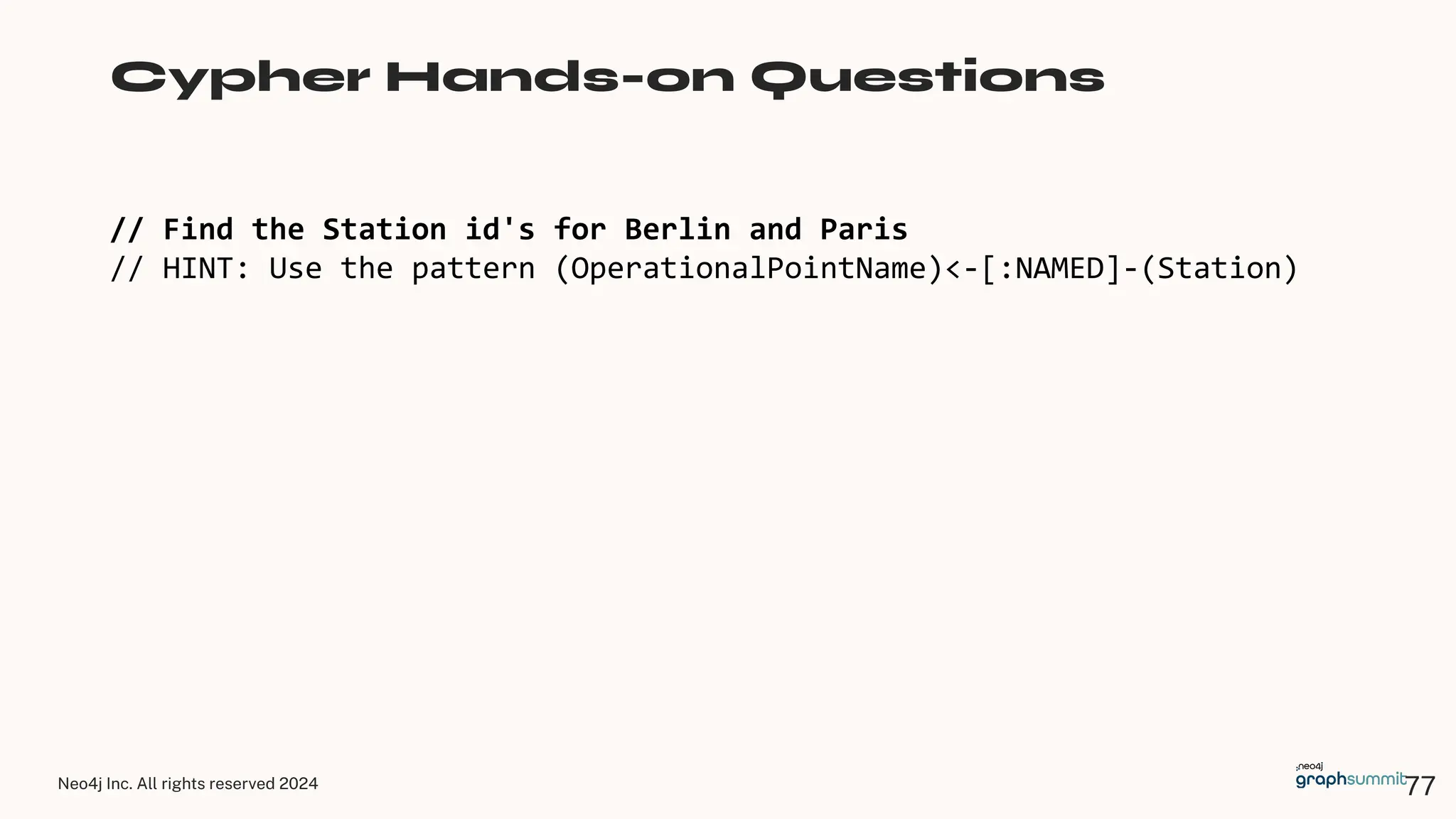 Neo4j Inc. All rights reserved 2024
// Find the Station id's for Berlin and Paris
// HINT: Use the pattern (OperationalPointName)<-[:NAMED]-(Station)
Cypher Hands-on Questions
77
 