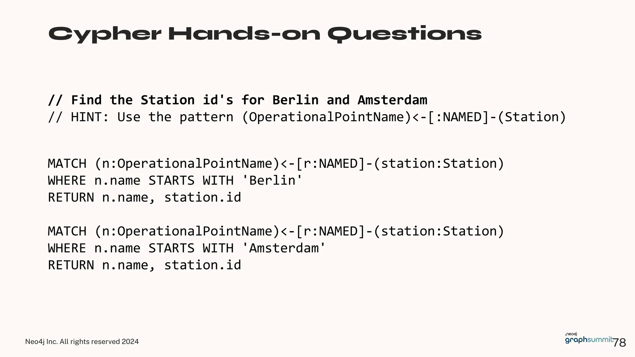Neo4j Inc. All rights reserved 2024
// Find the Station id's for Berlin and Amsterdam
// HINT: Use the pattern (OperationalPointName)<-[:NAMED]-(Station)
Cypher Hands-on Questions
MATCH (n:OperationalPointName)<-[r:NAMED]-(station:Station)
WHERE n.name STARTS WITH 'Berlin'
RETURN n.name, station.id
MATCH (n:OperationalPointName)<-[r:NAMED]-(station:Station)
WHERE n.name STARTS WITH 'Amsterdam'
RETURN n.name, station.id
78
 