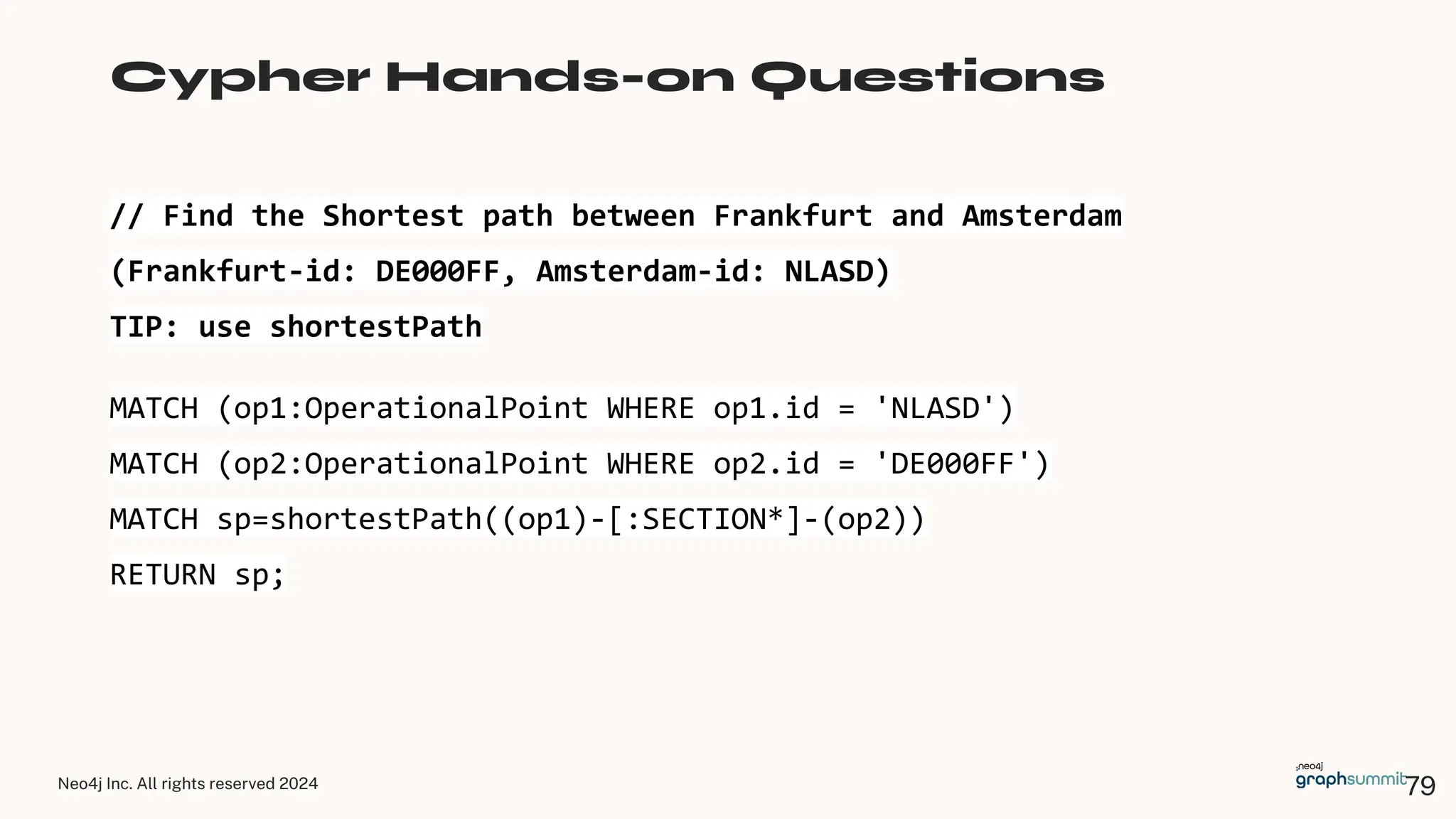 Neo4j Inc. All rights reserved 2024
// Find the Shortest path between Frankfurt and Amsterdam
(Frankfurt-id: DE000FF, Amsterdam-id: NLASD)
TIP: use shortestPath
Cypher Hands-on Questions
MATCH (op1:OperationalPoint WHERE op1.id = 'NLASD')
MATCH (op2:OperationalPoint WHERE op2.id = 'DE000FF')
MATCH sp=shortestPath((op1)-[:SECTION*]-(op2))
RETURN sp;
79
 