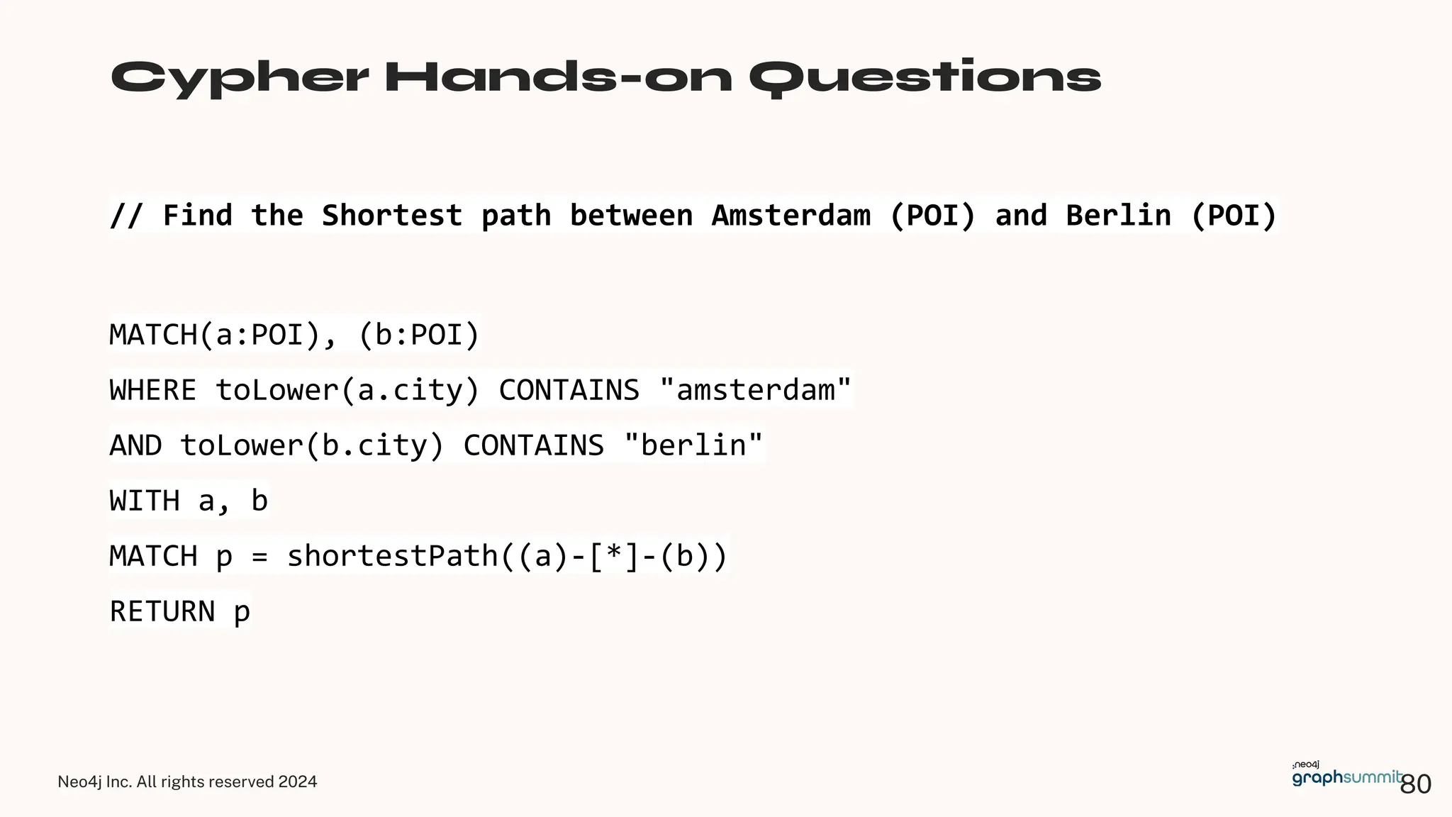 Neo4j Inc. All rights reserved 2024
// Find the Shortest path between Amsterdam (POI) and Berlin (POI)
Cypher Hands-on Questions
MATCH(a:POI), (b:POI)
WHERE toLower(a.city) CONTAINS "amsterdam"
AND toLower(b.city) CONTAINS "berlin"
WITH a, b
MATCH p = shortestPath((a)-[*]-(b))
RETURN p
80
 
