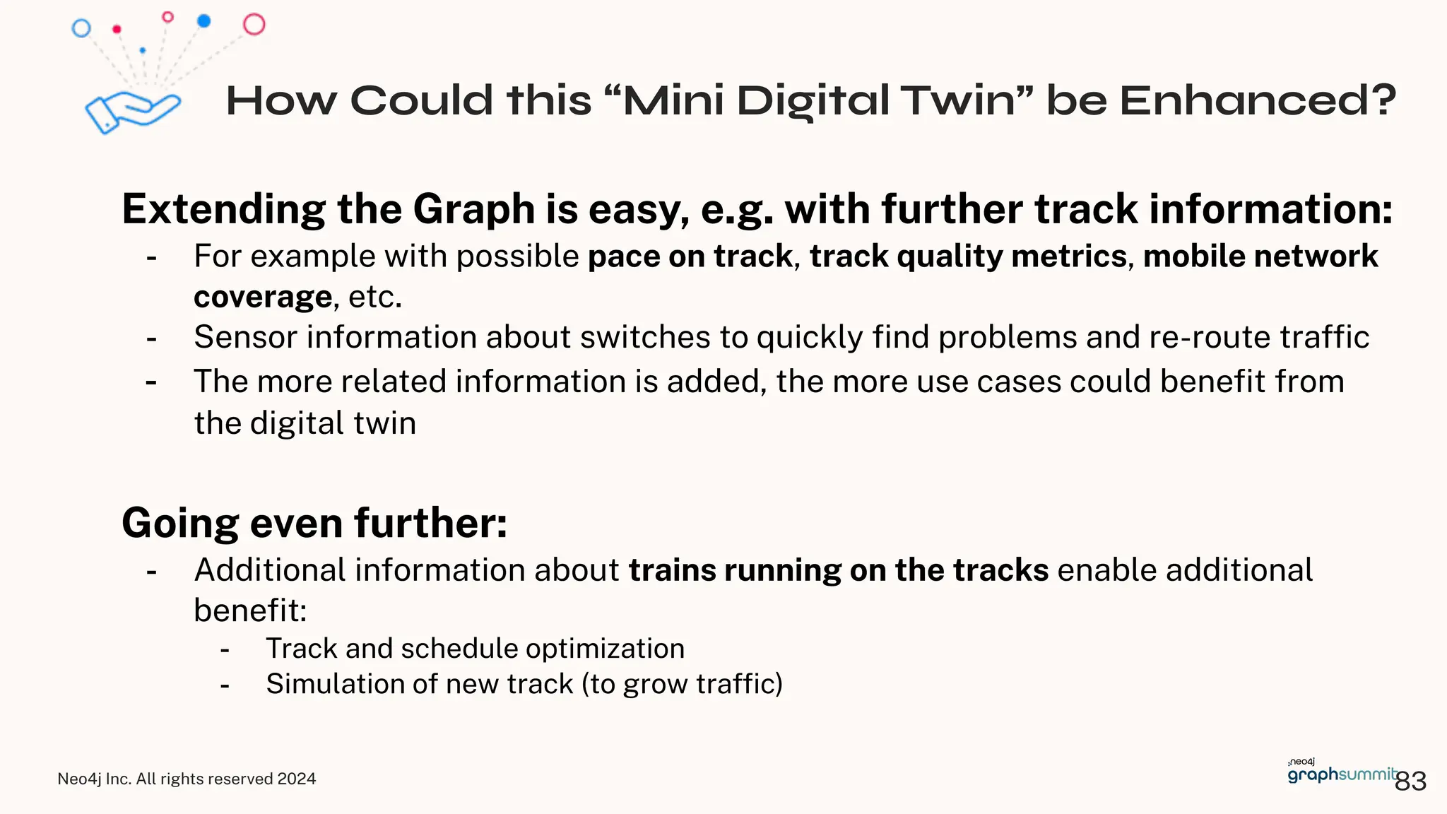 Neo4j Inc. All rights reserved 2024
How Could this “Mini Digital Twin” be Enhanced?
Extending the Graph is easy, e.g. with further track information:
- For example with possible pace on track, track quality metrics, mobile network
coverage, etc.
- Sensor information about switches to quickly ﬁnd problems and re-route trafﬁc
- The more related information is added, the more use cases could beneﬁt from
the digital twin
Going even further:
- Additional information about trains running on the tracks enable additional
beneﬁt:
- Track and schedule optimization
- Simulation of new track (to grow trafﬁc)
83
 
