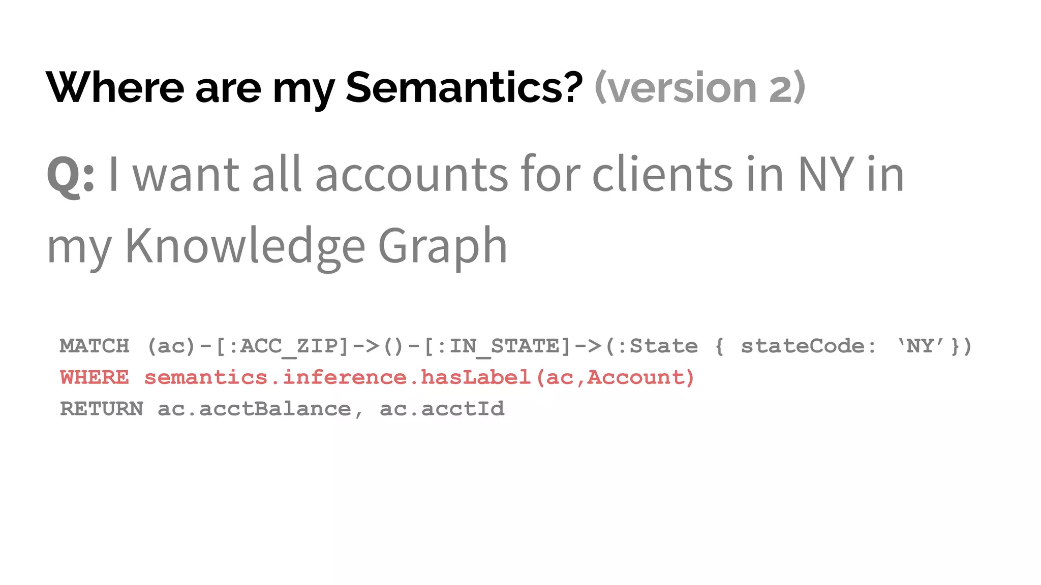 Where are my Semantics? (version 2)
Q: I want all accounts for clients in NY in
my Knowledge Graph
MATCH (ac)-[:ACC_ZIP]->()-[:IN_STATE]->(:State { stateCode: ‘NY’})
WHERE semantics.inference.hasLabel(ac,Account)
RETURN ac.acctBalance, ac.acctId
 