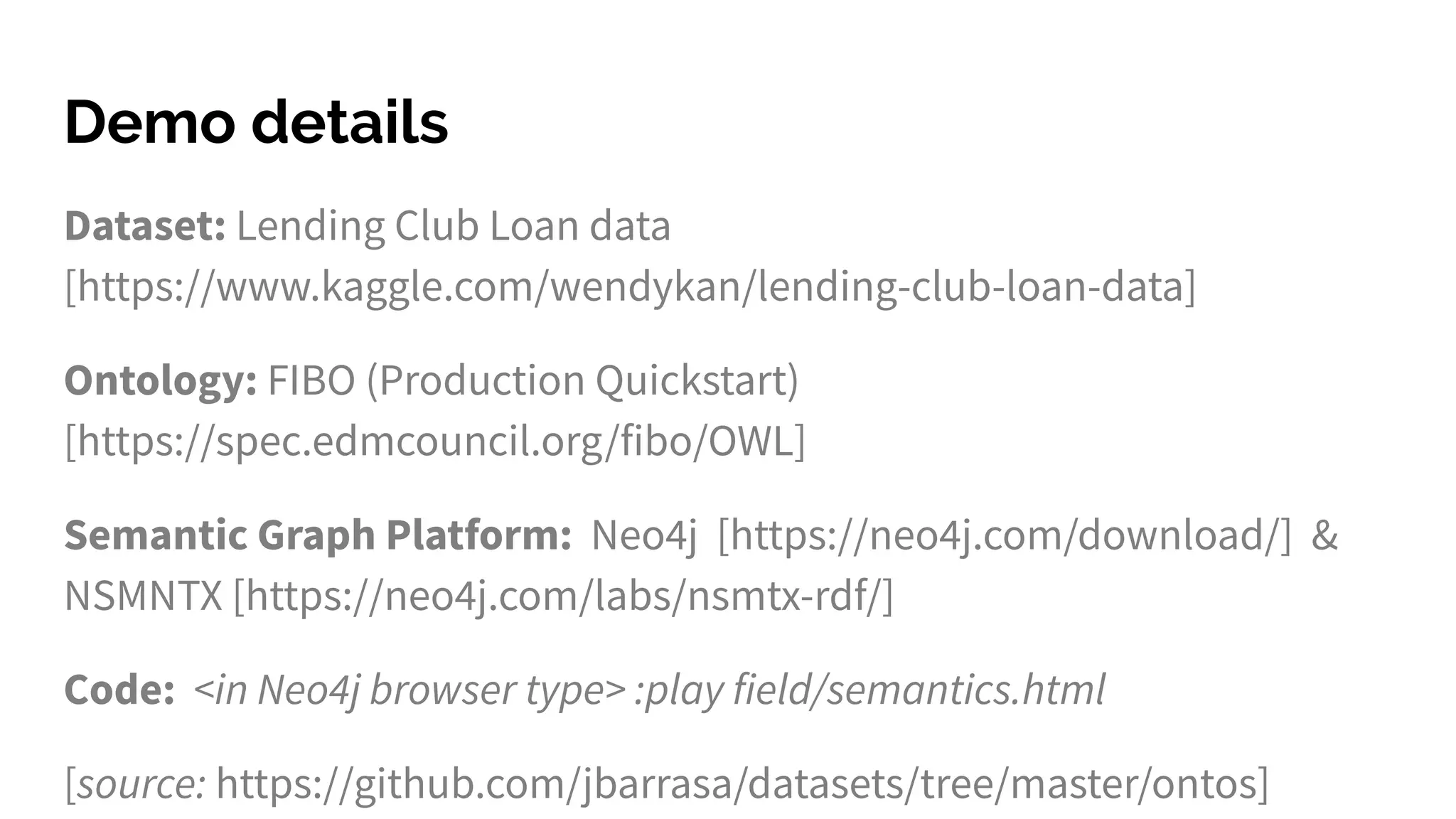 Demo details
Dataset: Lending Club Loan data
[https://www.kaggle.com/wendykan/lending-club-loan-data]
Ontology: FIBO (Production Quickstart)
[https://spec.edmcouncil.org/fibo/OWL]
Semantic Graph Platform: Neo4j [https://neo4j.com/download/] &
NSMNTX [https://neo4j.com/labs/nsmtx-rdf/]
Code: <in Neo4j browser type> :play field/semantics.html
[source: https://github.com/jbarrasa/datasets/tree/master/ontos]
 