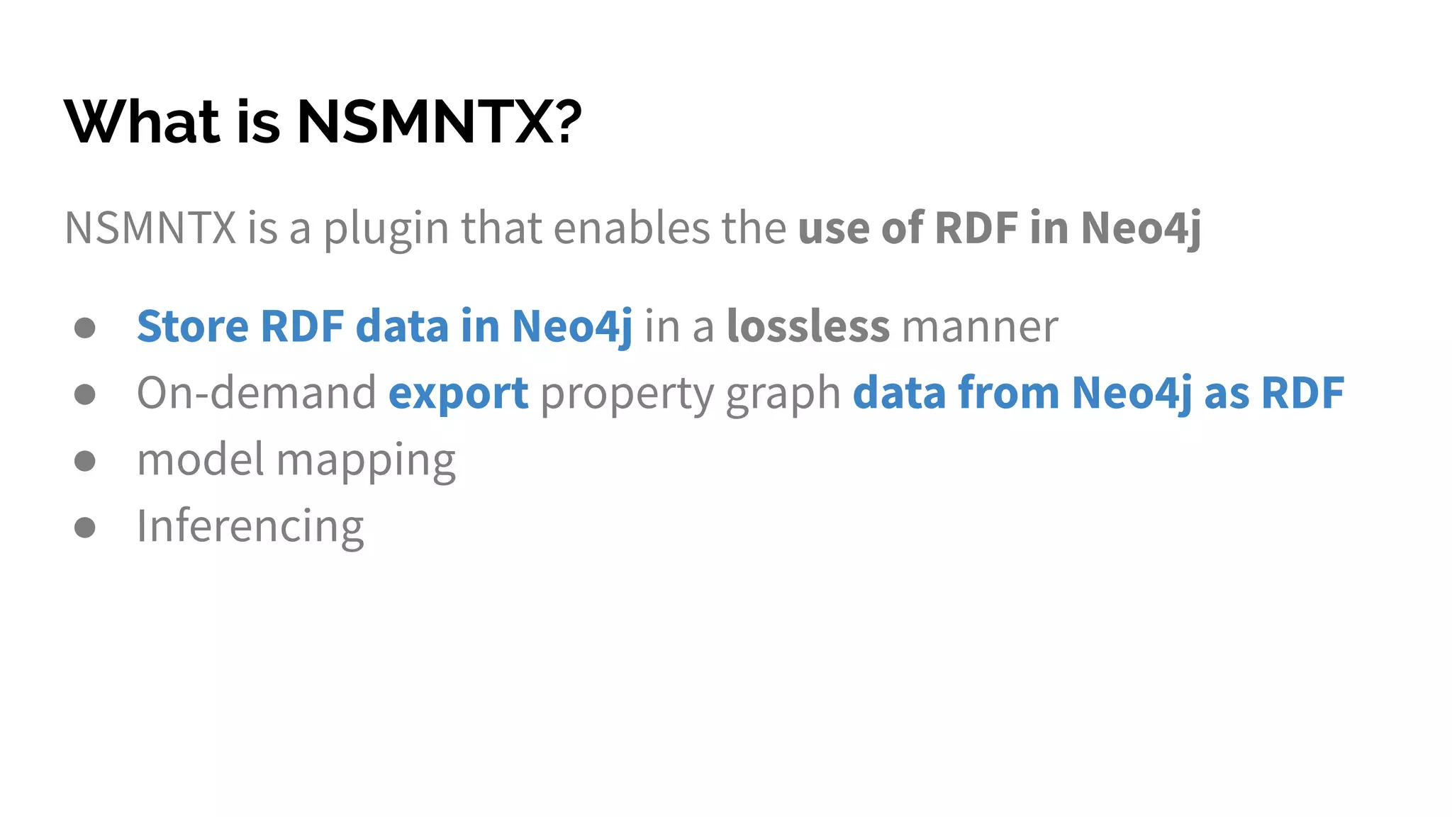 What is NSMNTX?
NSMNTX is a plugin that enables the use of RDF in Neo4j
● Store RDF data in Neo4j in a lossless manner
● On-demand export property graph data from Neo4j as RDF
● model mapping
● Inferencing
 