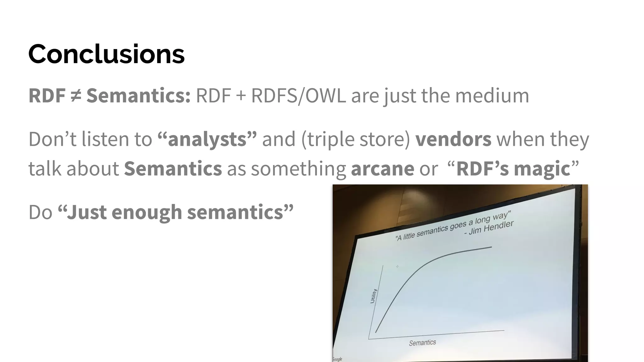 Conclusions
RDF ≠ Semantics: RDF + RDFS/OWL are just the medium
Don’t listen to “analysts” and (triple store) vendors when they
talk about Semantics as something arcane or “RDF’s magic”
Do “Just enough semantics”
 