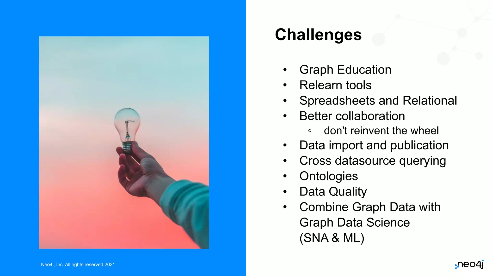 Neo4j, Inc. All rights reserved 2021
Neo4j, Inc. All rights reserved 2021
Challenges
• Graph Education
• Relearn tools
• Spreadsheets and Relational
• Better collaboration
◦ don't reinvent the wheel
• Data import and publication
• Cross datasource querying
• Ontologies
• Data Quality
• Combine Graph Data with
Graph Data Science
(SNA & ML)
 