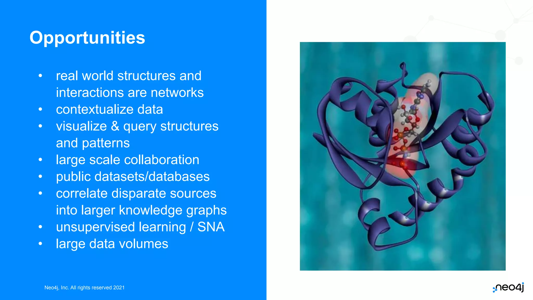 Neo4j, Inc. All rights reserved 2021
Neo4j, Inc. All rights reserved 2021
Opportunities
• real world structures and
interactions are networks
• contextualize data
• visualize & query structures
and patterns
• large scale collaboration
• public datasets/databases
• correlate disparate sources
into larger knowledge graphs
• unsupervised learning / SNA
• large data volumes
 