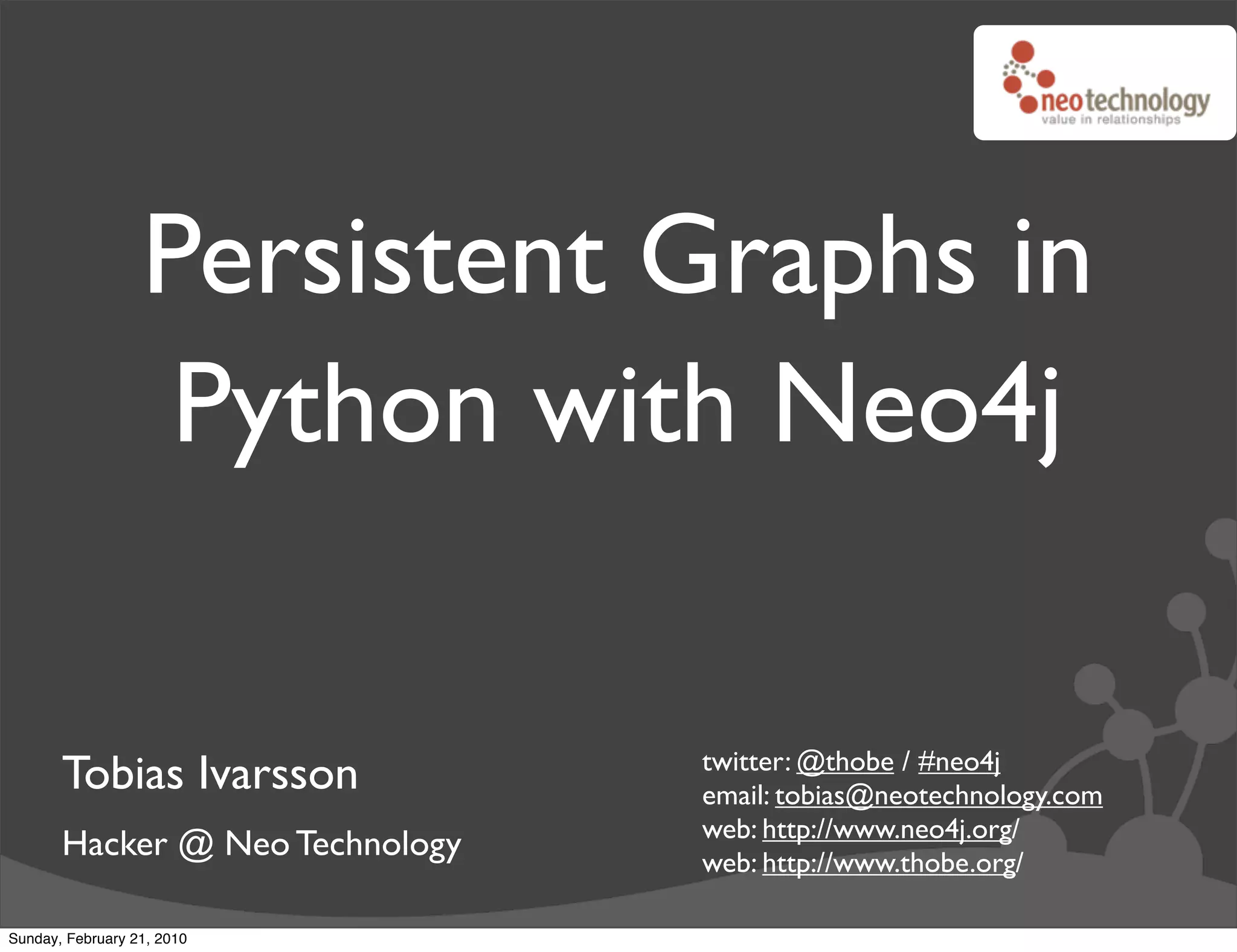 Persistent Graphs in
                   Python with Neo4j

                                 twitter: @thobe / #neo4j
       Tobias Ivarsson           email: tobias@neotechnology.com
                                 web: http://www.neo4j.org/
       Hacker @ Neo Technology   web: http://www.thobe.org/

Sunday, February 21, 2010
 