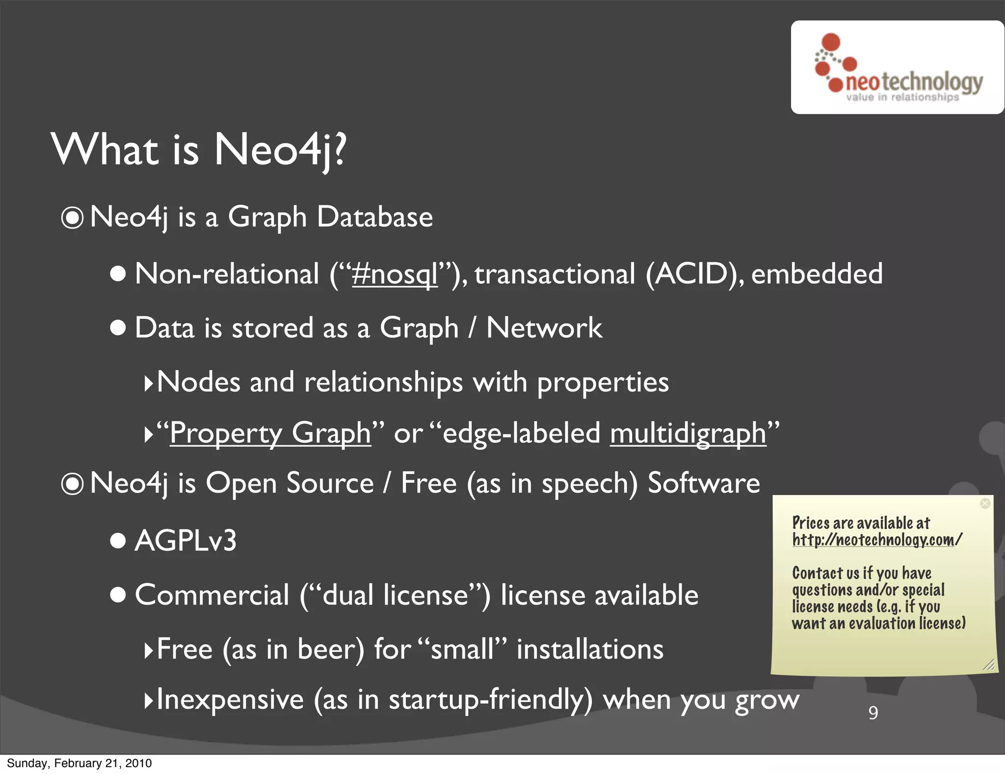 What is Neo4j?
        ๏ Neo4j is a Graph Database
                 • Non-relational (“#nosql”), transactional (ACID), embedded
                 • Data is stored as a Graph / Network
                       ‣Nodes and relationships with properties
                       ‣“Property Graph” or “edge-labeled multidigraph”
        ๏ Neo4j is Open Source / Free (as in speech) Software
                 • AGPLv3
                                                                          Prices are available at
                                                                          http://neotechnology.com/



                 • Commercial (“dual license”) license available
                                                                          Contact us if you have
                                                                          questions and/or special
                                                                          license needs (e.g. if you
                                                                          want an evaluation license)

                       ‣Free (as in beer) for “small” installations
                       ‣Inexpensive (as in startup-friendly) when you grow           9

Sunday, February 21, 2010
 
