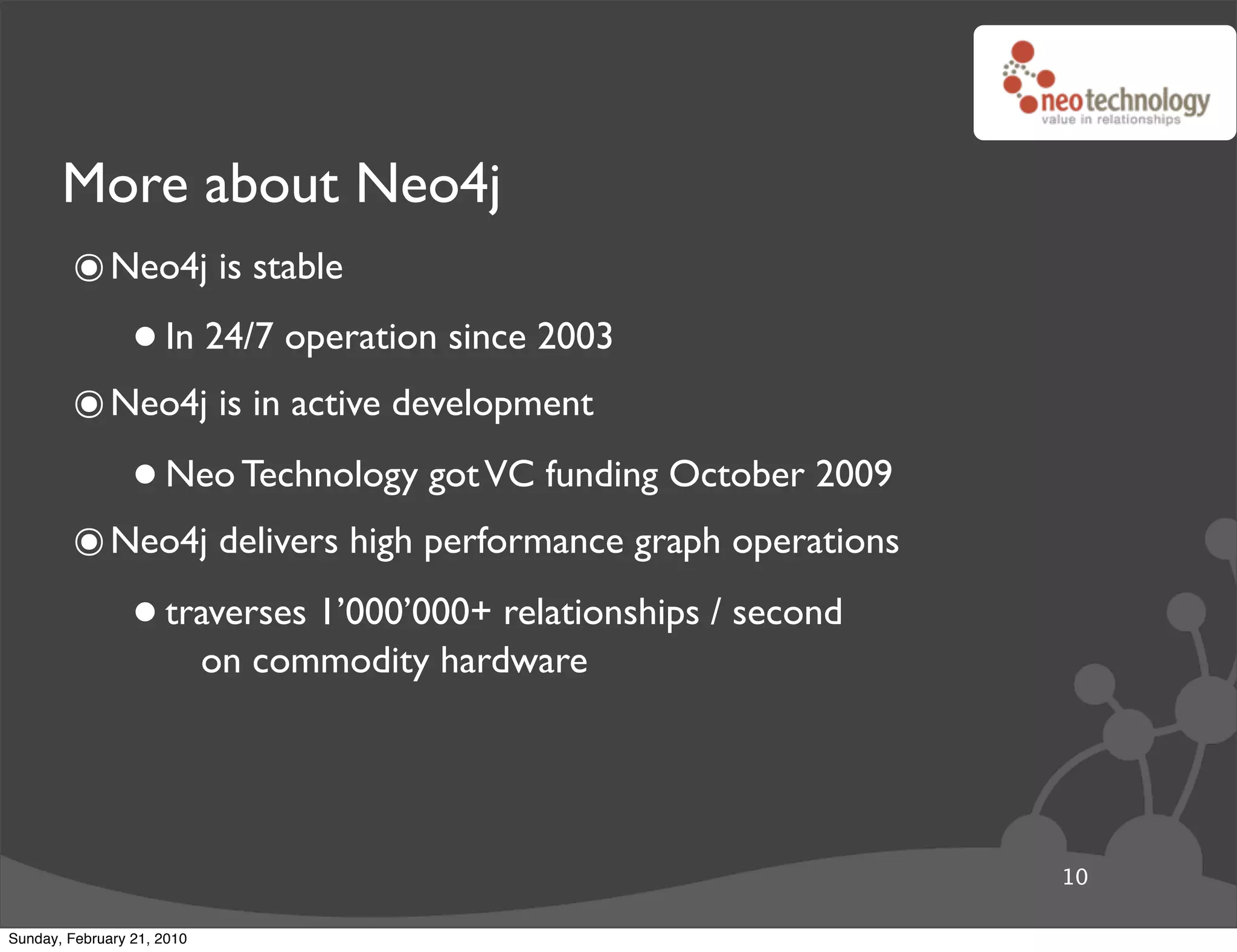 More about Neo4j
        ๏ Neo4j is stable
                 • In 24/7 operation since 2003
        ๏ Neo4j is in active development
                 • Neo Technology got VC funding October 2009
        ๏ Neo4j delivers high performance graph operations
                 • traverses 1’000’000+ relationships / second
                     on commodity hardware




                                                                 10

Sunday, February 21, 2010
 