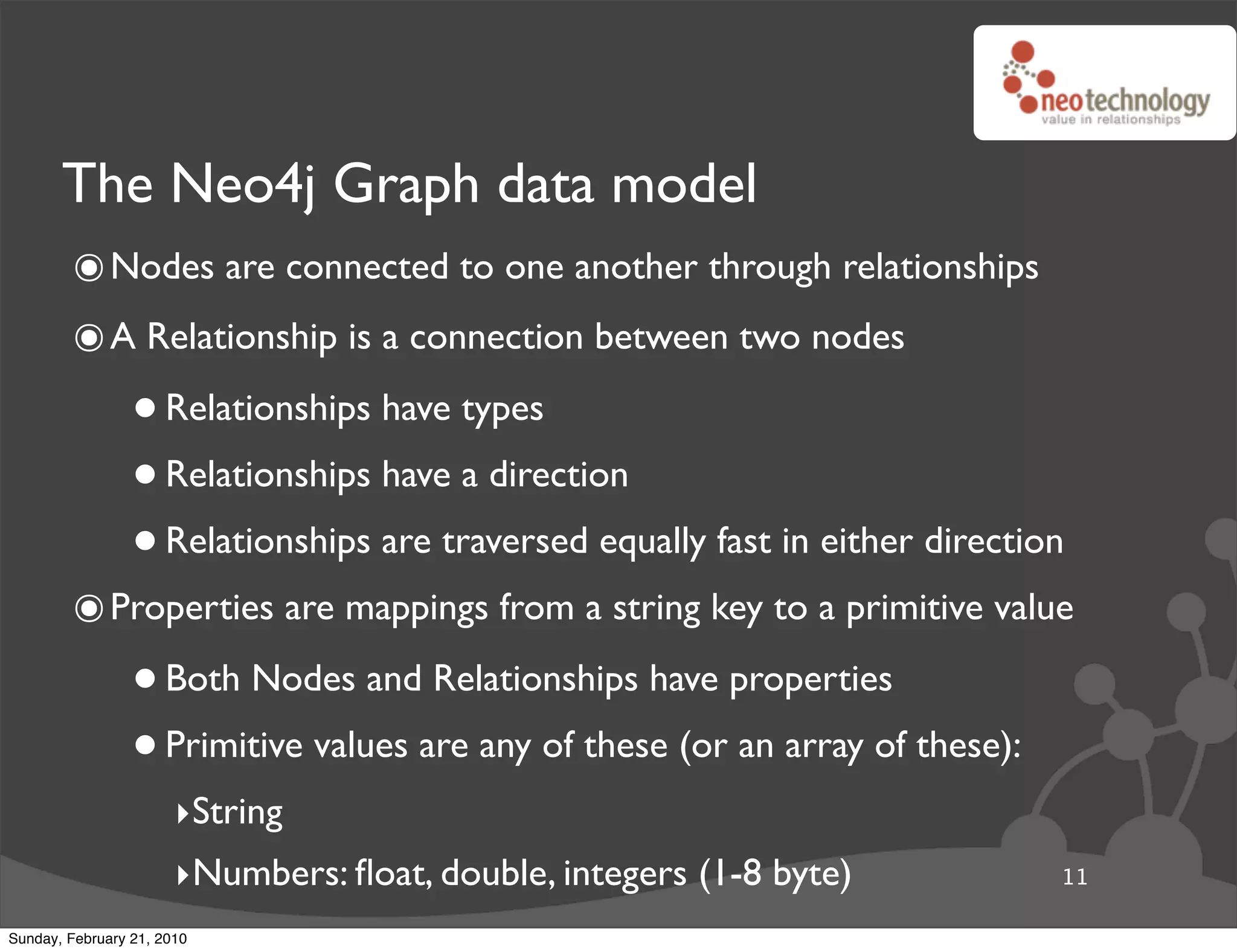The Neo4j Graph data model
        ๏ Nodes are connected to one another through relationships
        ๏ A Relationship is a connection between two nodes
                 • Relationships have types
                 • Relationships have a direction
                 • Relationships are traversed equally fast in either direction
        ๏ Properties are mappings from a string key to a primitive value
                 • Both Nodes and Relationships have properties
                 • Primitive values are any of these (or an array of these):
                       ‣String
                       ‣Numbers: ﬂoat, double, integers (1-8 byte)             11

Sunday, February 21, 2010
 