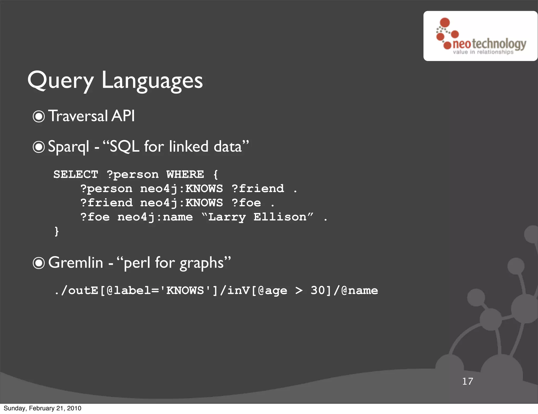 Query Languages
        ๏ Traversal API
        ๏ Sparql - “SQL for linked data”
               SELECT ?person WHERE {
                   ?person neo4j:KNOWS ?friend .
                   ?friend neo4j:KNOWS ?foe .
                   ?foe neo4j:name “Larry Ellison” .
               }

        ๏ Gremlin - “perl for graphs”
               ./outE[@label='KNOWS']/inV[@age > 30]/@name




                                                             17

Sunday, February 21, 2010
 