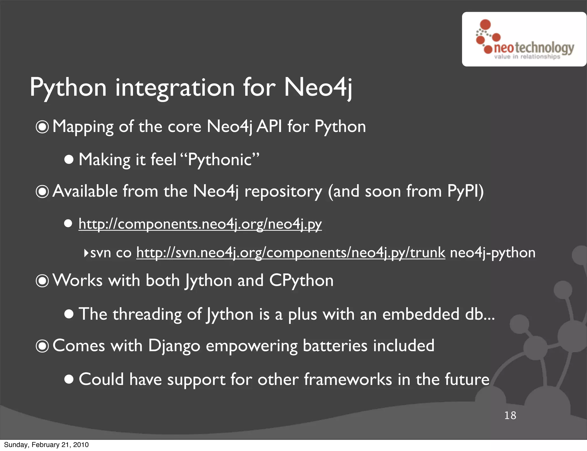 Python integration for Neo4j
        ๏ Mapping of the core Neo4j API for Python
                 • Making it feel “Pythonic”
        ๏ Available from the Neo4j repository (and soon from PyPI)
                 • http://components.neo4j.org/neo4j.py
                       ‣svn co http://svn.neo4j.org/components/neo4j.py/trunk neo4j-python
        ๏ Works with both Jython and CPython
                 • The threading of Jython is a plus with an embedded db...
        ๏ Comes with Django empowering batteries included
                 • Could have support for other frameworks in the future
                                                                                     18

Sunday, February 21, 2010
 