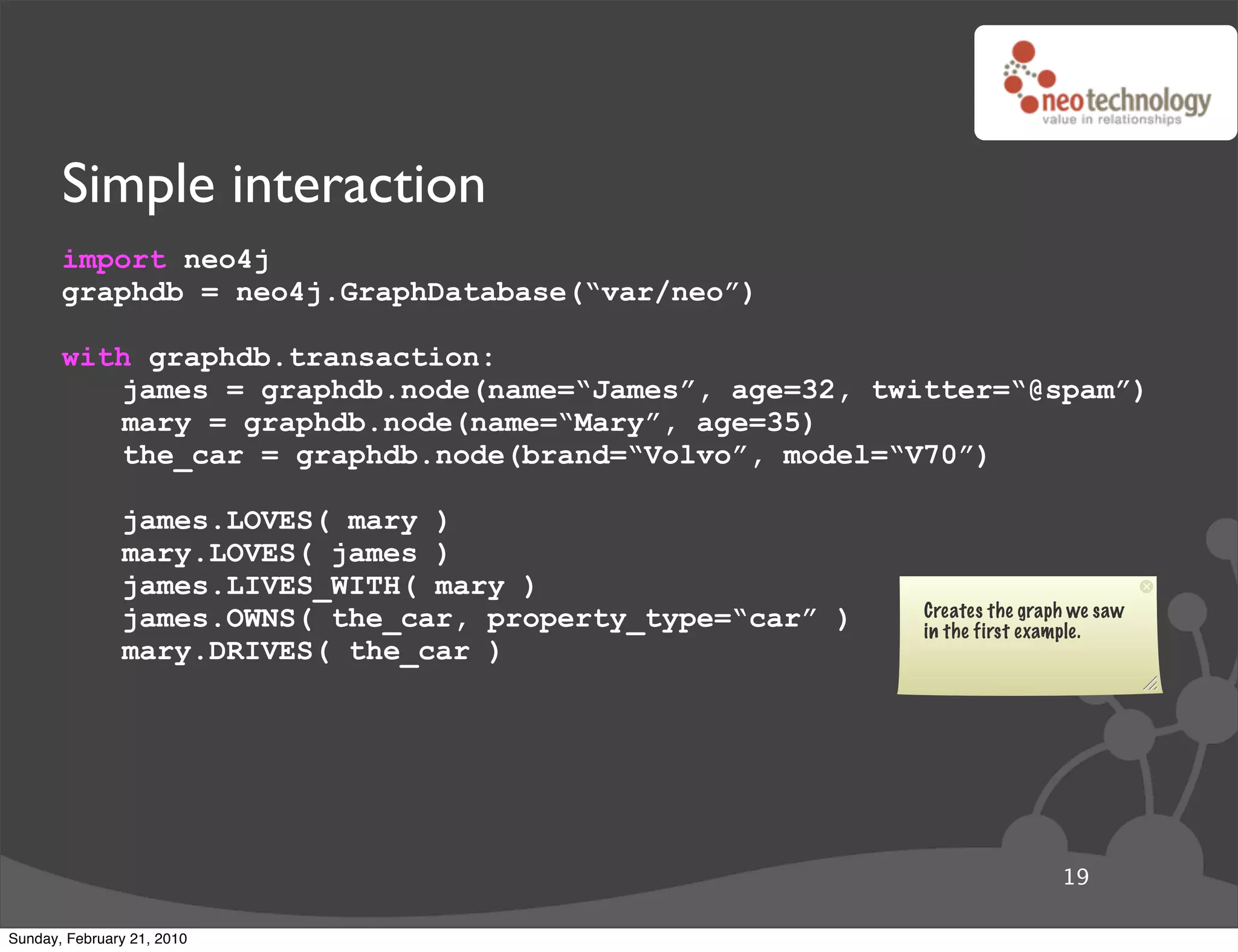 Simple interaction
       import neo4j
       graphdb = neo4j.GraphDatabase(“var/neo”)

       with graphdb.transaction:
          james = graphdb.node(name=“James”, age=32, twitter=“@spam”)
          mary = graphdb.node(name=“Mary”, age=35)
          the_car = graphdb.node(brand=“Volvo”, model=“V70”)

               james.LOVES( mary )
               mary.LOVES( james )
               james.LIVES_WITH( mary )
               james.OWNS( the_car, property_type=“car” )   Creates the graph we saw
                                                            in the first example.
               mary.DRIVES( the_car )




                                                                            19

Sunday, February 21, 2010
 