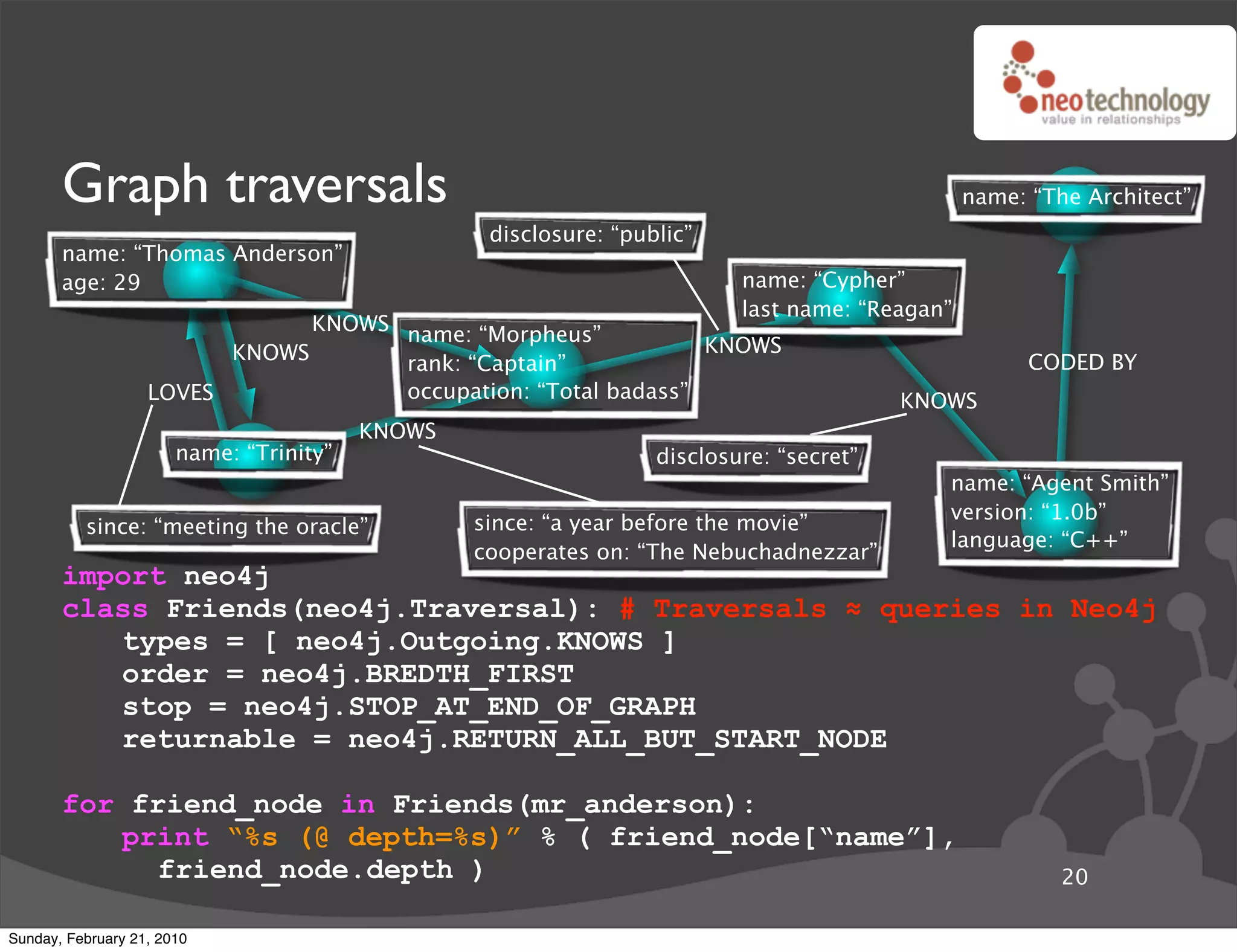 Graph traversals                                                                         name: “The Architect”
                                                  disclosure: “public”
       name: “Thomas Anderson”
       age: 29                                                            name: “Cypher”
                                                                          last name: “Reagan”
                               KNOWS name: “Morpheus”
                         KNOWS                                  KNOWS
                                     rank: “Captain”                                                  CODED BY
                   LOVES             occupation: “Total badass”                          KNOWS
                                         KNOWS
                       name: “Trinity”                            disclosure: “secret”
                                                                                            name: “Agent Smith”
                                                                                            version: “1.0b”
          since: “meeting the oracle”            since: “a year before the movie”
                                                                                            language: “C++”
                                                 cooperates on: “The Nebuchadnezzar”
       import neo4j
       class Friends(neo4j.Traversal): # Traversals ! queries in Neo4j
          types = [ neo4j.Outgoing.KNOWS ]
          order = neo4j.BREDTH_FIRST
          stop = neo4j.STOP_AT_END_OF_GRAPH
          returnable = neo4j.RETURN_ALL_BUT_START_NODE

       for friend_node in Friends(mr_anderson):
          print “%s (@ depth=%s)” % ( friend_node[“name”],
             friend_node.depth )                                                                         20

Sunday, February 21, 2010
 