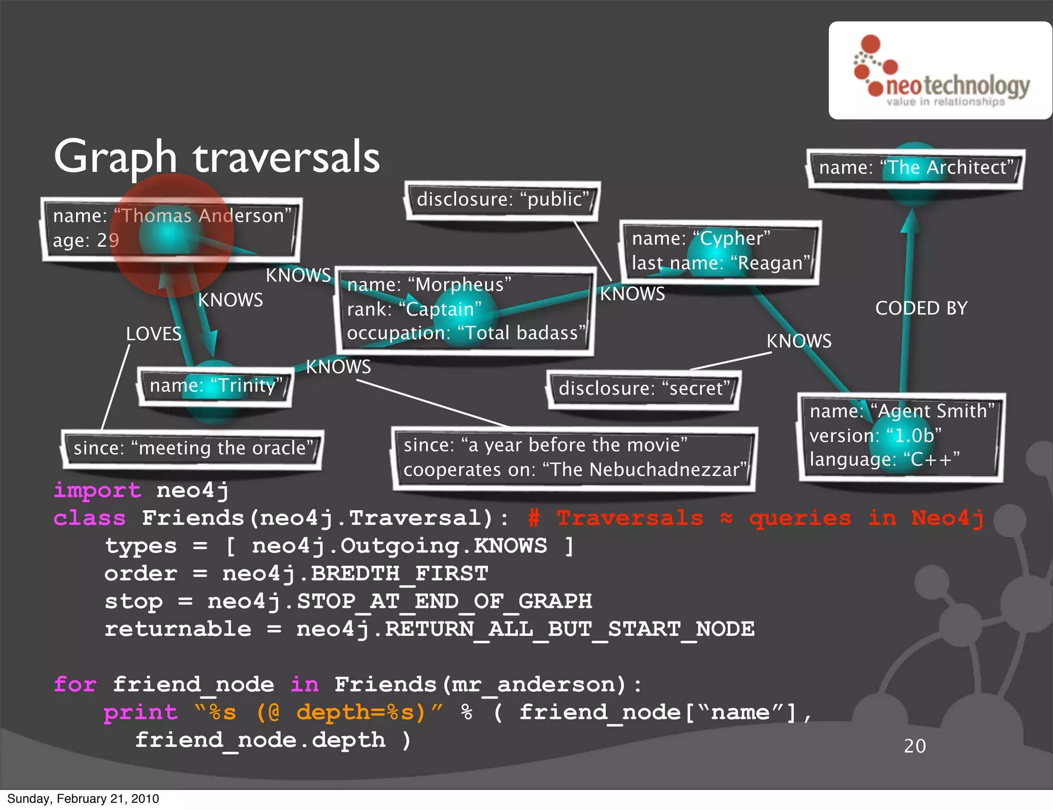 Graph traversals                                                                         name: “The Architect”
                                                  disclosure: “public”
       name: “Thomas Anderson”
       age: 29                                                            name: “Cypher”
                                                                          last name: “Reagan”
                               KNOWS name: “Morpheus”
                         KNOWS                                  KNOWS
                                     rank: “Captain”                                                  CODED BY
                   LOVES             occupation: “Total badass”                          KNOWS
                                         KNOWS
                       name: “Trinity”                            disclosure: “secret”
                                                                                            name: “Agent Smith”
                                                                                            version: “1.0b”
          since: “meeting the oracle”            since: “a year before the movie”
                                                                                            language: “C++”
                                                 cooperates on: “The Nebuchadnezzar”
       import neo4j
       class Friends(neo4j.Traversal): # Traversals ! queries in Neo4j
          types = [ neo4j.Outgoing.KNOWS ]
          order = neo4j.BREDTH_FIRST
          stop = neo4j.STOP_AT_END_OF_GRAPH
          returnable = neo4j.RETURN_ALL_BUT_START_NODE

       for friend_node in Friends(mr_anderson):
          print “%s (@ depth=%s)” % ( friend_node[“name”],
             friend_node.depth )                                                                         20

Sunday, February 21, 2010
 