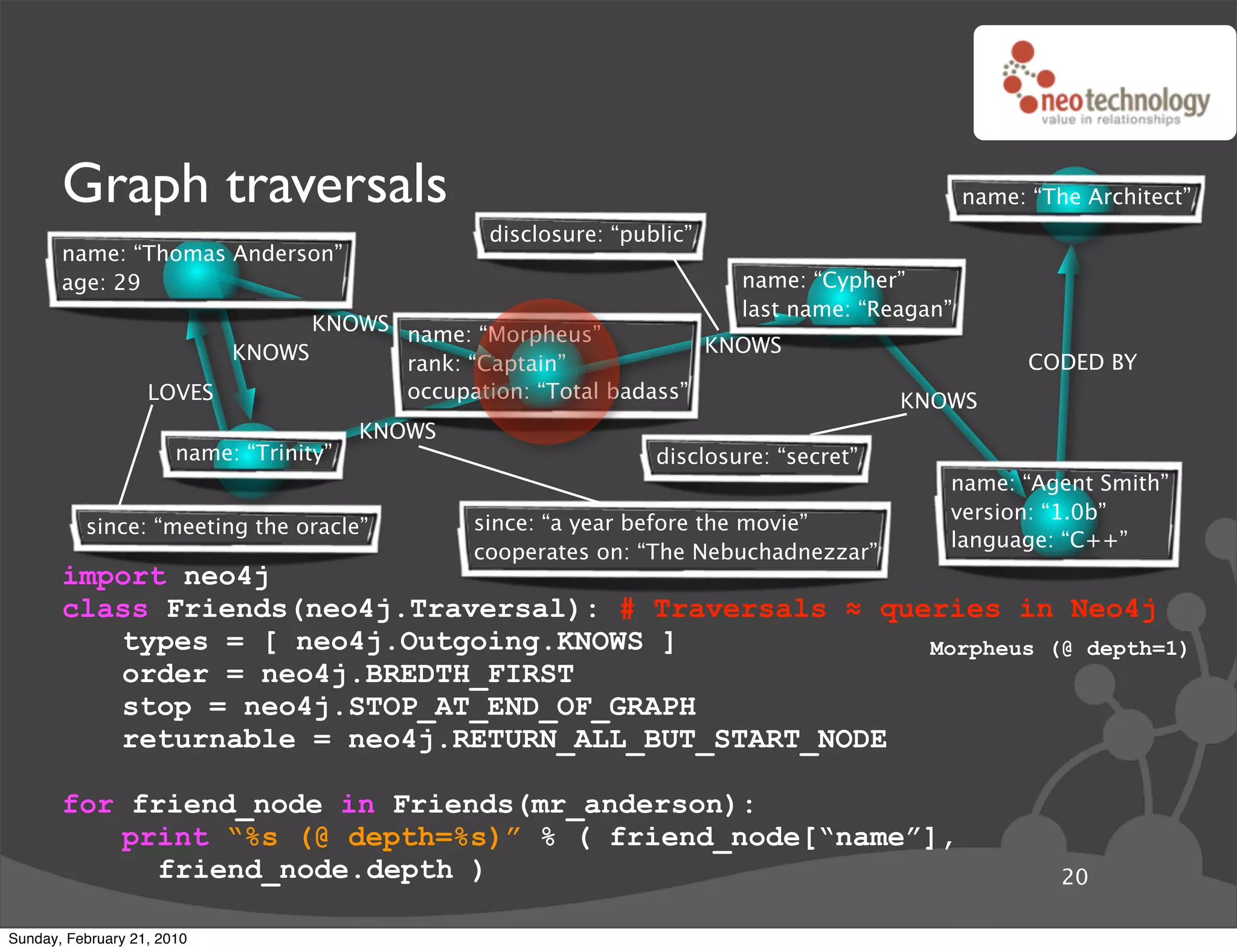 Graph traversals                                                                         name: “The Architect”
                                                  disclosure: “public”
       name: “Thomas Anderson”
       age: 29                                                            name: “Cypher”
                                                                          last name: “Reagan”
                               KNOWS name: “Morpheus”
                         KNOWS                                  KNOWS
                                     rank: “Captain”                                                  CODED BY
                   LOVES             occupation: “Total badass”                          KNOWS
                                         KNOWS
                       name: “Trinity”                            disclosure: “secret”
                                                                                            name: “Agent Smith”
                                                                                            version: “1.0b”
          since: “meeting the oracle”            since: “a year before the movie”
                                                                                            language: “C++”
                                                 cooperates on: “The Nebuchadnezzar”
       import neo4j
       class Friends(neo4j.Traversal): # Traversals ! queries in Neo4j
          types = [ neo4j.Outgoing.KNOWS ]               Morpheus (@ depth=1)
          order = neo4j.BREDTH_FIRST
          stop = neo4j.STOP_AT_END_OF_GRAPH
          returnable = neo4j.RETURN_ALL_BUT_START_NODE

       for friend_node in Friends(mr_anderson):
          print “%s (@ depth=%s)” % ( friend_node[“name”],
             friend_node.depth )                                                                         20

Sunday, February 21, 2010
 