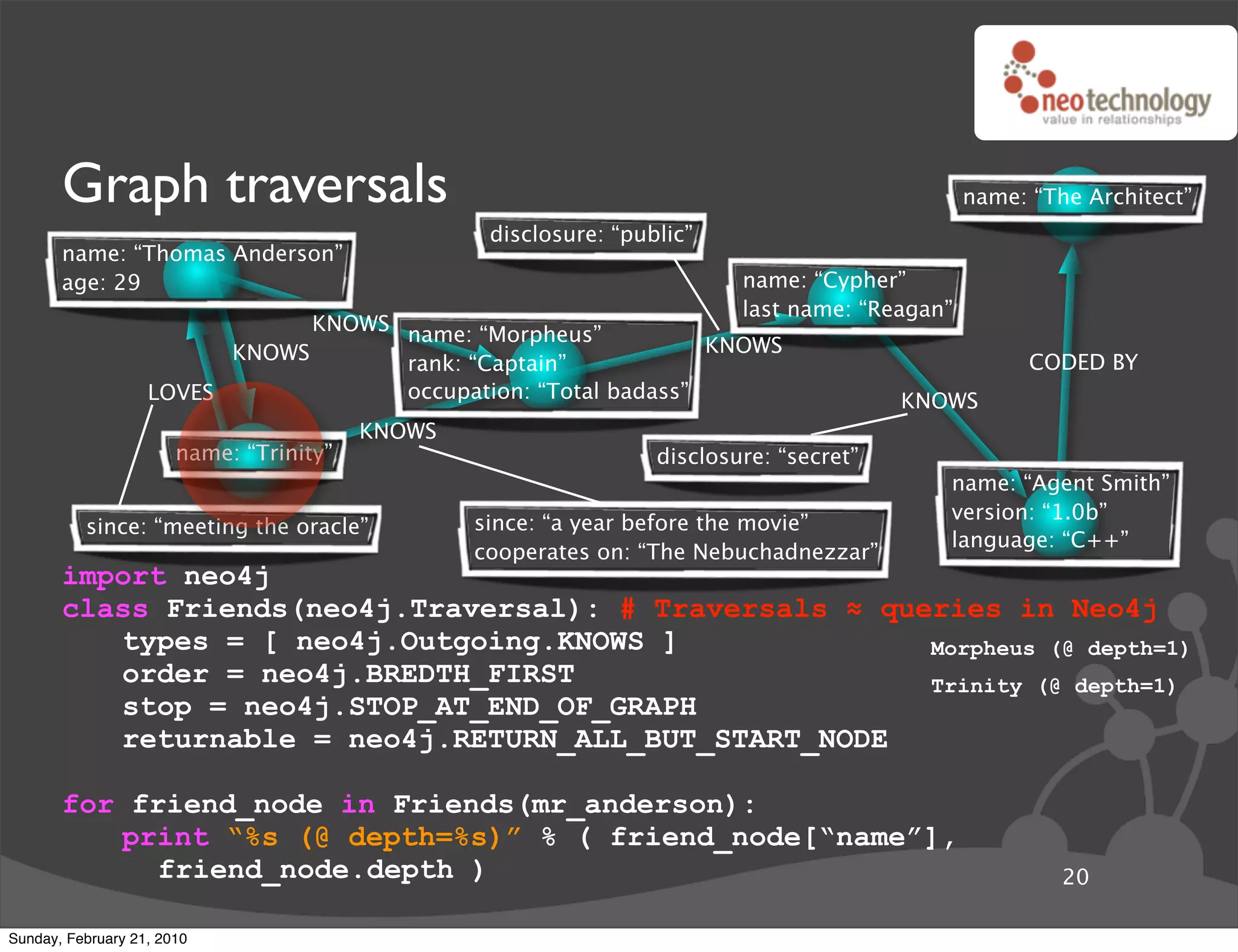 Graph traversals                                                                         name: “The Architect”
                                                  disclosure: “public”
       name: “Thomas Anderson”
       age: 29                                                            name: “Cypher”
                                                                          last name: “Reagan”
                               KNOWS name: “Morpheus”
                         KNOWS                                  KNOWS
                                     rank: “Captain”                                                  CODED BY
                   LOVES             occupation: “Total badass”                          KNOWS
                                         KNOWS
                       name: “Trinity”                            disclosure: “secret”
                                                                                            name: “Agent Smith”
                                                                                            version: “1.0b”
          since: “meeting the oracle”            since: “a year before the movie”
                                                                                            language: “C++”
                                                 cooperates on: “The Nebuchadnezzar”
       import neo4j
       class Friends(neo4j.Traversal): # Traversals ! queries in Neo4j
          types = [ neo4j.Outgoing.KNOWS ]               Morpheus (@ depth=1)
          order = neo4j.BREDTH_FIRST                     Trinity (@ depth=1)
          stop = neo4j.STOP_AT_END_OF_GRAPH
          returnable = neo4j.RETURN_ALL_BUT_START_NODE

       for friend_node in Friends(mr_anderson):
          print “%s (@ depth=%s)” % ( friend_node[“name”],
             friend_node.depth )                                                                         20

Sunday, February 21, 2010
 
