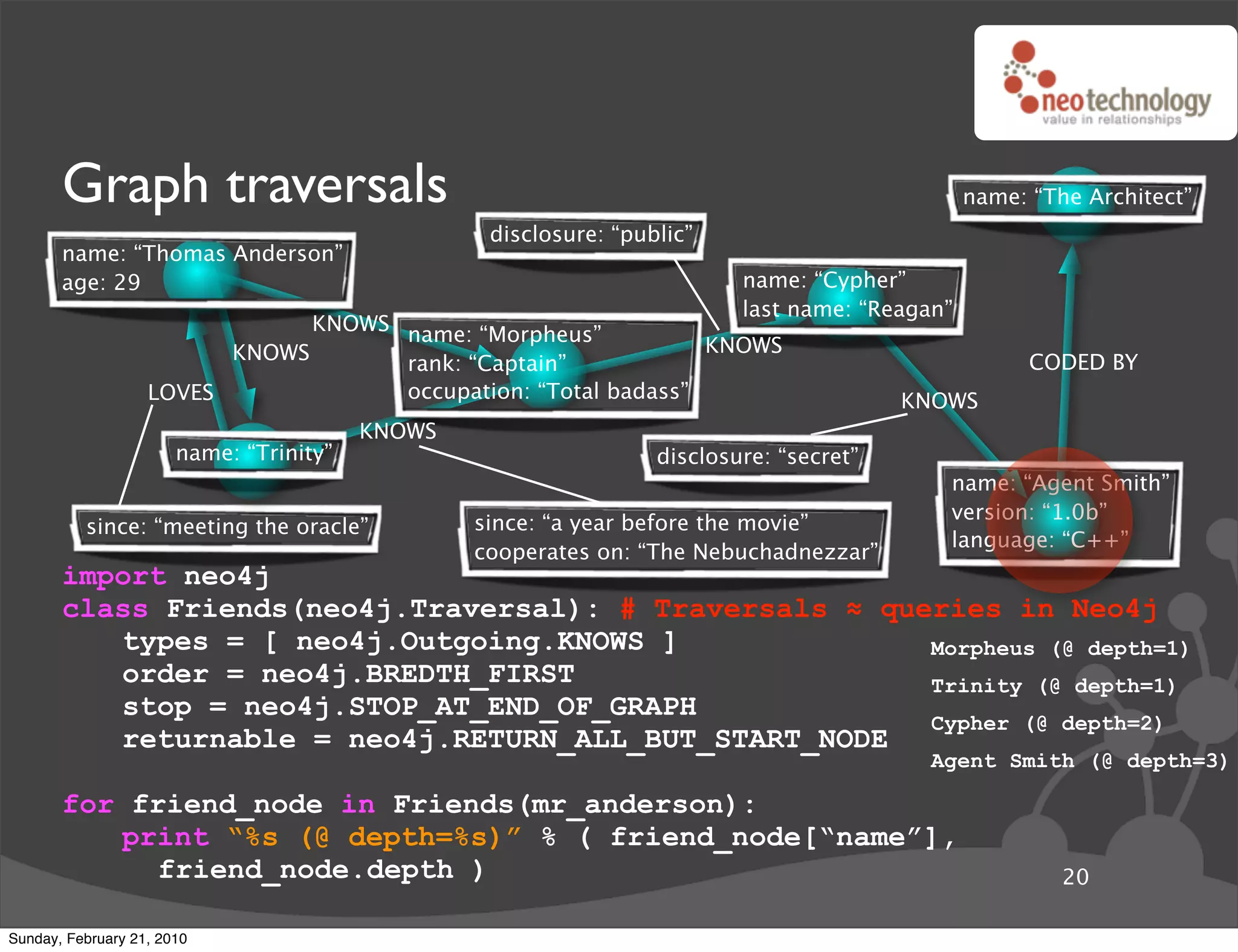 Graph traversals                                                                         name: “The Architect”
                                                  disclosure: “public”
       name: “Thomas Anderson”
       age: 29                                                            name: “Cypher”
                                                                          last name: “Reagan”
                               KNOWS name: “Morpheus”
                         KNOWS                                  KNOWS
                                     rank: “Captain”                                                  CODED BY
                   LOVES             occupation: “Total badass”                          KNOWS
                                         KNOWS
                       name: “Trinity”                            disclosure: “secret”
                                                                                            name: “Agent Smith”
                                                                                            version: “1.0b”
          since: “meeting the oracle”            since: “a year before the movie”
                                                                                            language: “C++”
                                                 cooperates on: “The Nebuchadnezzar”
       import neo4j
       class Friends(neo4j.Traversal): # Traversals ! queries in Neo4j
          types = [ neo4j.Outgoing.KNOWS ]               Morpheus (@ depth=1)
          order = neo4j.BREDTH_FIRST                     Trinity (@ depth=1)
          stop = neo4j.STOP_AT_END_OF_GRAPH
                                                         Cypher (@ depth=2)
          returnable = neo4j.RETURN_ALL_BUT_START_NODE
                                                                                           Agent Smith (@ depth=3)

       for friend_node in Friends(mr_anderson):
          print “%s (@ depth=%s)” % ( friend_node[“name”],
             friend_node.depth )                                                                         20

Sunday, February 21, 2010
 