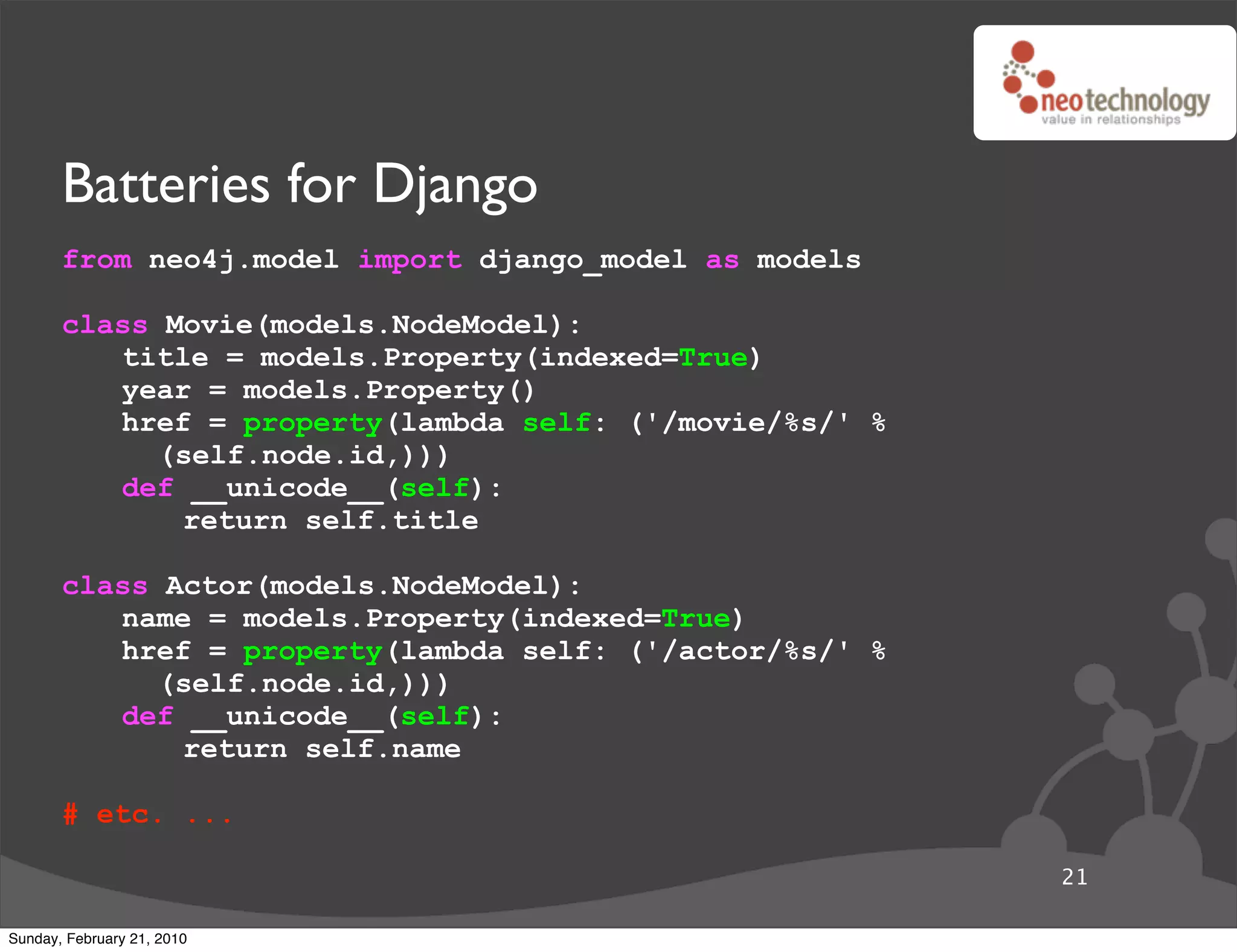 Batteries for Django
       from neo4j.model import django_model as models

       class Movie(models.NodeModel):
          title = models.Property(indexed=True)
          year = models.Property()
          href = property(lambda self: ('/movie/%s/' %
             (self.node.id,)))
          def __unicode__(self):
              return self.title

       class Actor(models.NodeModel):
          name = models.Property(indexed=True)
          href = property(lambda self: ('/actor/%s/' %
             (self.node.id,)))
          def __unicode__(self):
              return self.name

       # etc. ...

                                                         21

Sunday, February 21, 2010
 
