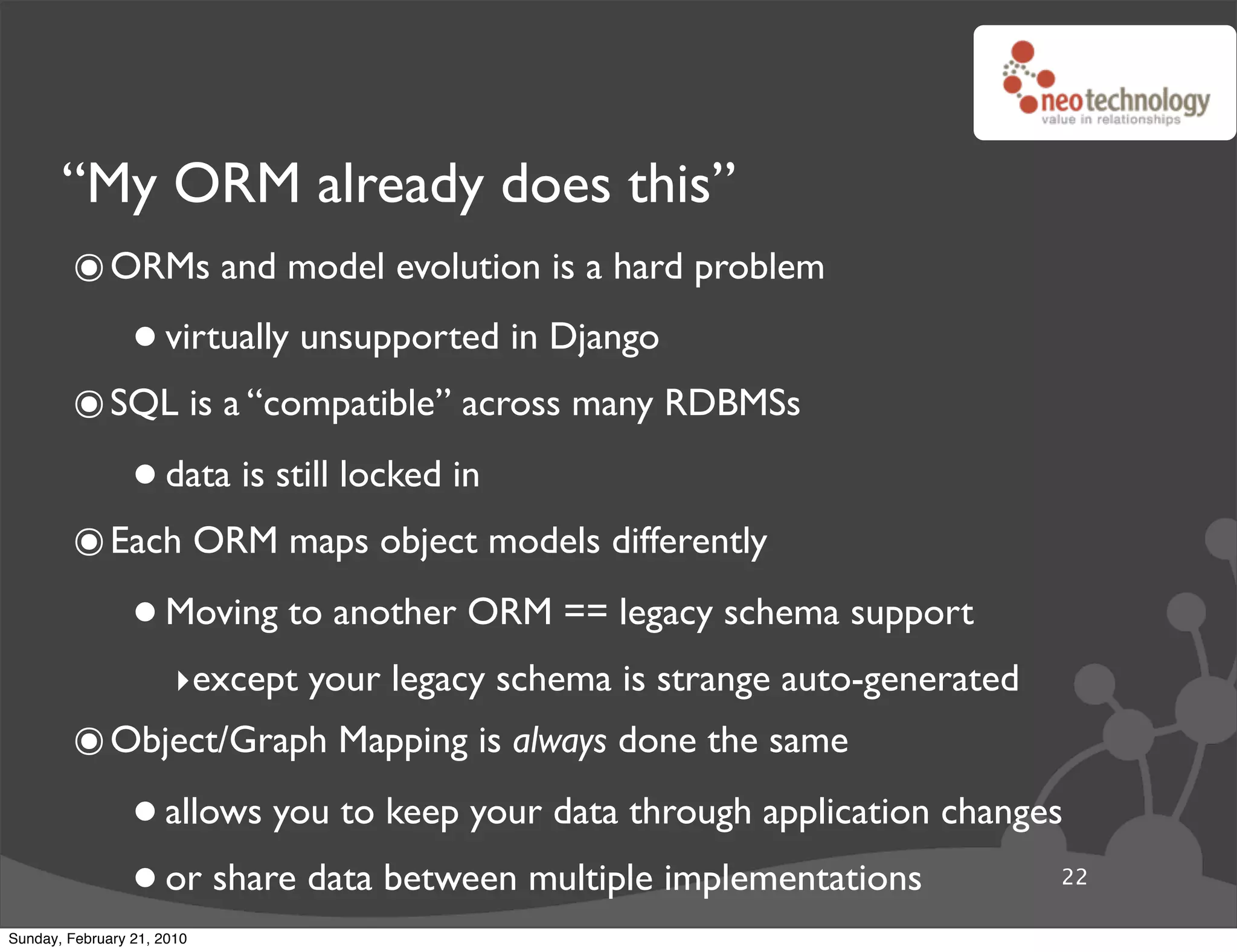 “My ORM already does this”
        ๏ ORMs and model evolution is a hard problem
                 • virtually unsupported in Django
        ๏ SQL is a “compatible” across many RDBMSs
                 • data is still locked in
        ๏ Each ORM maps object models differently
                 • Moving to another ORM == legacy schema support
                       ‣except your legacy schema is strange auto-generated
        ๏ Object/Graph Mapping is always done the same
                 • allows you to keep your data through application changes
                 • or share data between multiple implementations             22

Sunday, February 21, 2010
 